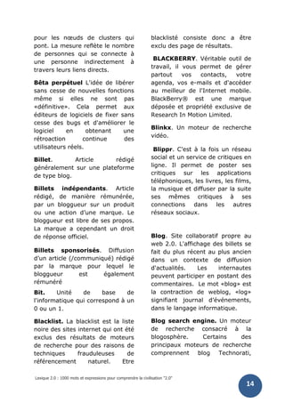 Lexique 2.0 : 1000 mots et expressions pour comprendre la civilisation "2.0"
14
pour les nœuds de clusters qui
pont. La mesure reflète le nombre
de personnes qui se connecte à
une personne indirectement à
travers leurs liens directs.
Bêta perpétuel L'idée de libérer
sans cesse de nouvelles fonctions
même si elles ne sont pas
«définitive». Cela permet aux
éditeurs de logiciels de fixer sans
cesse des bugs et d'améliorer le
logiciel en obtenant une
rétroaction continue des
utilisateurs réels.
Billet. Article rédigé
généralement sur une plateforme
de type blog.
Billets indépendants. Article
rédigé, de manière rémunérée,
par un bloggueur sur un produit
ou une action d’une marque. Le
bloggueur est libre de ses propos.
La marque a cependant un droit
de réponse officiel.
Billets sponsorisés. Diffusion
d’un article (/communiqué) rédigé
par la marque pour lequel le
bloggueur est également
rémunéré
Bit. Unité de base de
l'informatique qui correspond à un
0 ou un 1.
Blacklist. La blacklist est la liste
noire des sites internet qui ont été
exclus des résultats de moteurs
de recherche pour des raisons de
techniques frauduleuses de
référencement naturel. Etre
blacklisté consiste donc a être
exclu des page de résultats.
BLACKBERRY. Véritable outil de
travail, il vous permet de gérer
partout vos contacts, votre
agenda, vos e-mails et d'accéder
au meilleur de l'Internet mobile.
BlackBerry® est une marque
déposée et propriété exclusive de
Research In Motion Limited.
Blinkx. Un moteur de recherche
vidéo.
Blippr. C’est à la fois un réseau
social et un service de critiques en
ligne. Il permet de poster ses
critiques sur les applications
téléphoniques, les livres, les films,
la musique et diffuser par la suite
ses mêmes critiques à ses
connections dans les autres
réseaux sociaux.
Blog. Site collaboratif propre au
web 2.0. L'affichage des billets se
fait du plus récent au plus ancien
dans un contexte de diffusion
d'actualités. Les internautes
peuvent participer en postant des
commentaires. Le mot «blog» est
la contraction de weblog, «log»
signifiant journal d’événements,
dans le langage informatique.
Blog search engine. Un moteur
de recherche consacré à la
blogosphère. Certains des
principaux moteurs de recherche
comprennent blog Technorati,
 