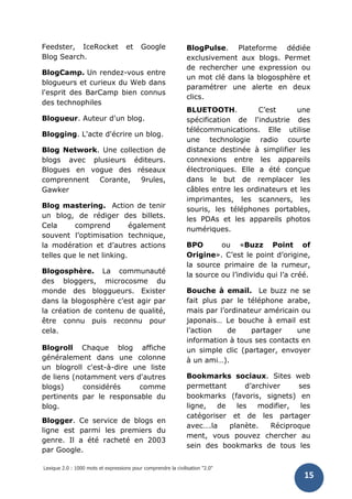 Lexique 2.0 : 1000 mots et expressions pour comprendre la civilisation "2.0"
15
Feedster, IceRocket et Google
Blog Search.
BlogCamp. Un rendez-vous entre
blogueurs et curieux du Web dans
l'esprit des BarCamp bien connus
des technophiles
Blogueur. Auteur d'un blog.
Blogging. L'acte d'écrire un blog.
Blog Network. Une collection de
blogs avec plusieurs éditeurs.
Blogues en vogue des réseaux
comprennent Corante, 9rules,
Gawker
Blog mastering. Action de tenir
un blog, de rédiger des billets.
Cela comprend également
souvent l’optimisation technique,
la modération et d’autres actions
telles que le net linking.
Blogosphère. La communauté
des bloggers, microcosme du
monde des bloggueurs. Exister
dans la blogosphère c’est agir par
la création de contenu de qualité,
être connu puis reconnu pour
cela.
Blogroll Chaque blog affiche
généralement dans une colonne
un blogroll c'est-à-dire une liste
de liens (notamment vers d'autres
blogs) considérés comme
pertinents par le responsable du
blog.
Blogger. Ce service de blogs en
ligne est parmi les premiers du
genre. Il a été racheté en 2003
par Google.
BlogPulse. Plateforme dédiée
exclusivement aux blogs. Permet
de rechercher une expression ou
un mot clé dans la blogosphère et
paramétrer une alerte en deux
clics.
BLUETOOTH. C’est une
spécification de l'industrie des
télécommunications. Elle utilise
une technologie radio courte
distance destinée à simplifier les
connexions entre les appareils
électroniques. Elle a été conçue
dans le but de remplacer les
câbles entre les ordinateurs et les
imprimantes, les scanners, les
souris, les téléphones portables,
les PDAs et les appareils photos
numériques.
BPO ou «Buzz Point of
Origine». C’est le point d’origine,
la source primaire de la rumeur,
la source ou l’individu qui l’a créé.
Bouche à email. Le buzz ne se
fait plus par le téléphone arabe,
mais par l’ordinateur américain ou
japonais… Le bouche à email est
l’action de partager une
information à tous ses contacts en
un simple clic (partager, envoyer
à un ami…).
Bookmarks sociaux. Sites web
permettant d’archiver ses
bookmarks (favoris, signets) en
ligne, de les modifier, les
catégoriser et de les partager
avec….la planète. Réciproque
ment, vous pouvez chercher au
sein des bookmarks de tous les
 