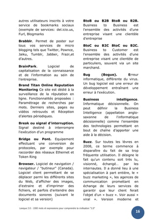 Lexique 2.0 : 1000 mots et expressions pour comprendre la civilisation "2.0"
16
autres utilisateurs inscrits à votre
service de bookmarks sociaux
(exemple de services: del.icio.us,
Furl, Blogmarks
Brabblr. Permet de poster sur
tous vos services de micro
blogging tels que Twitter, Pownce,
Jaiku, Tumblr, Jabber, Frazr,et
d’autres.
BrainPark. Logiciel de
capitalisation de la connaissance
et de l’information au sein de
l’entreprise.
Brand Titan Online Reputation
Monitoring Ce site est dédié à la
surveillance de la réputation en
ligne. Fonctionnalités proposées :
Paramétrage de recherches par
mots. Derniers sites, pages ou
vidéos retrouvés et Réception
d’alertes périodiques.
Break ou signal d'interruption.
Signal destiné à interrompre
l'exécution d'un programme
Bridge ou Pont. Equipement
effectuant une conversion de
protocoles, par exemple pour
raccorder des réseaux Ethernet et
Token Ring
Browser. Logiciel de navigation /
navigateur / "butineur" (Canada).
Logiciel client permettant de se
déplacer parmi les différents sites
du Web, d'afficher des images,
d'extraire et d'imprimer des
fichiers, et parfois d'entendre des
documents sonores (suivant le
logiciel et sa version)
BtoB ou B2B BtoB ou B2B.
Business to Business est
l'ensemble des activités d'une
entreprise visant une clientèle
d'entreprise
BtoC ou B2C BtoC ou B2C.
Business to Customer est
l'ensemble des activités d'une
entreprise visant une clientèle de
particuliers, souvent via un site
marchand.
Bug (Bogue). Erreur
informatique, différente du virus.
Un bug logiciel est une erreur de
développement entraînant une
erreur à l'exécution.
Business intelligence.
Informatique décisionnelle. On
peut définir la Business
Intelligence (appellation anglo-
saxonne de l'informatique
décisionnelle) comme l’ensemble
des technologies permettant en
bout de chaîne d’apporter une
aide à la décision.
Buzz. Sur toutes les lèvres en
2008, ce terme commence à
disparaître du fait de sa trop
fréquente utilisation. Il désigne le
fait qu'un contenu soit très lu,
visionné, échangé… par les
internautes. Il a donné lieu à une
spécialisation à part entière, le «
buzz marketing », les agences de
communication promettant en
échange de leurs services de
garantir que leur client ferait
l'objet d'un « buzz ». Voir aussi «
viral ». Version moderne et
 