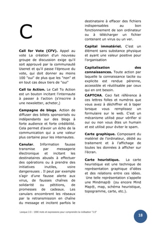 Lexique 2.0 : 1000 mots et expressions pour comprendre la civilisation "2.0"
18
C
Call for Vote (CFV). Appel au
vote La création d'un nouveau
groupe de discussion exige qu'il
soit approuvé par la communauté
Usenet et qu'il passe l'épreuve du
vote, qui doit donner au moins
100 "oui" de plus que les "non" et
en tout cas deux tiers de "oui"
Call to Action. Le Call To Action
est un bouton incitant l'internaute
à passer à l'action (s'inscrire à
une newsletter, acheter,)
Campagne de blogs. Action de
diffuser des billets sponsorisés ou
indépendants sur des blogs à
forte audience et forte crédibilité.
Cela permet d’avoir un écho de la
communication qui a une valeur
plus certaine pour les internautes.
Canular. Information fausse
transmise par messagerie
électronique et incitant les
destinataires abusés à effectuer
des opérations ou à prendre des
initiatives inutiles, voire
dangereuses . Il peut par exemple
s’agir d’une fausse alerte aux
virus, de fausses chaînes de
solidarité ou pétitions, de
promesses de cadeaux. Les
canulars encombrent les réseaux
par la retransmission en chaîne
du message et incitent parfois le
destinataire à effacer des fichiers
indispensables au bon
fonctionnement de son ordinateur
ou à télécharger un fichier
contenant un virus ou un ver.
Capital immatériel. C’est un
élément sans substance physique
et ayant une valeur positive pour
l'organisation
Capitalisation des
connaissances. Toute action par
laquelle la connaissance tacite ou
explicite est rendue pérenne,
accessible et réutilisable par ceux
qui en ont besoin.
CAPTCHA. Ceci fait référence à
ces lettres folles et numéros que
vous avez à déchiffrer et à taper
lorsque vous remplissez un
formulaire sur le web. C'est un
mécanisme utilisé pour vérifier si
oui ou non vous êtes un humain
et est utilisé pour éviter le spam.
Carte graphique. Composant du
matériel de l’ordinateur, dédié au
traitement et à l’affichage de
toutes les données à afficher sur
l’écran.
Carte heuristique. La carte
heuristique est une technique de
représentation graphique d’idées
et des relations entre ces idées.
Une telle représentation s’appelle
une Mindmap® (ou encore Mind
Map®, map, schéma heuristique,
topogramme, carte, etc.).
 
