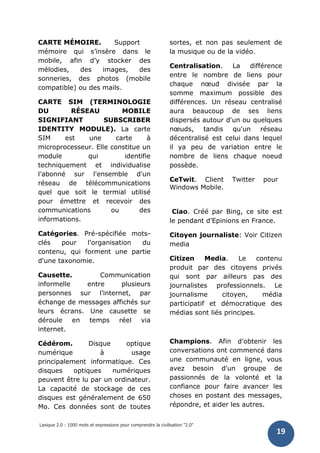 Lexique 2.0 : 1000 mots et expressions pour comprendre la civilisation "2.0"
19
CARTE MÉMOIRE. Support
mémoire qui s’insère dans le
mobile, afin d’y stocker des
mélodies, des images, des
sonneries, des photos (mobile
compatible) ou des mails.
CARTE SIM (TERMINOLOGIE
DU RÉSEAU MOBILE
SIGNIFIANT SUBSCRIBER
IDENTITY MODULE). La carte
SIM est une carte à
microprocesseur. Elle constitue un
module qui identifie
techniquement et individualise
l'abonné sur l'ensemble d'un
réseau de télécommunications
quel que soit le termial utilisé
pour émettre et recevoir des
communications ou des
informations.
Catégories. Pré-spécifiée mots-
clés pour l'organisation du
contenu, qui forment une partie
d'une taxonomie.
Causette. Communication
informelle entre plusieurs
personnes sur l’internet, par
échange de messages affichés sur
leurs écrans. Une causette se
déroule en temps réel via
internet.
Cédérom. Disque optique
numérique à usage
principalement informatique. Ces
disques optiques numériques
peuvent être lu par un ordinateur.
La capacité de stockage de ces
disques est généralement de 650
Mo. Ces données sont de toutes
sortes, et non pas seulement de
la musique ou de la vidéo.
Centralisation. La différence
entre le nombre de liens pour
chaque nœud divisée par la
somme maximum possible des
différences. Un réseau centralisé
aura beaucoup de ses liens
dispersés autour d'un ou quelques
nœuds, tandis qu'un réseau
décentralisé est celui dans lequel
il ya peu de variation entre le
nombre de liens chaque noeud
possède.
CeTwit. Client Twitter pour
Windows Mobile.
Ciao. Créé par Bing, ce site est
le pendant d’Epinions en France.
Citoyen journaliste: Voir Citizen
media
Citizen Media. Le contenu
produit par des citoyens privés
qui sont par ailleurs pas des
journalistes professionnels. Le
journalisme citoyen, média
participatif et démocratique des
médias sont liés principes.
Champions. Afin d'obtenir les
conversations ont commencé dans
une communauté en ligne, vous
avez besoin d'un groupe de
passionnés de la volonté et la
confiance pour faire avancer les
choses en postant des messages,
répondre, et aider les autres.
 