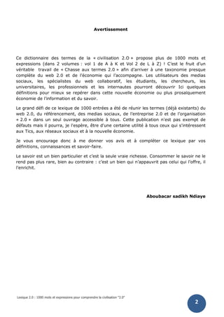 Lexique 2.0 : 1000 mots et expressions pour comprendre la civilisation "2.0"
2
Avertissement
Ce dictionnaire des termes de la « civilisation 2.O » propose plus de 1000 mots et
expressions (dans 2 volumes : vol 1 de A à K et Vol 2 de L à Z) ! C’est le fruit d’un
véritable travail de « Chasse aux termes 2.0 » afin d’arriver à une taxonomie presque
complète du web 2.0 et de l’économie qui l’accompagne. Les utilisateurs des medias
sociaux, les spécialistes du web collaboratif, les étudiants, les chercheurs, les
universitaires, les professionnels et les internautes pourront découvrir Ici quelques
définitions pour mieux se repérer dans cette nouvelle économie ou plus prosaïquement
économie de l’information et du savoir.
Le grand défi de ce lexique de 1000 entrées a été de réunir les termes (déjà existants) du
web 2.0, du référencement, des medias sociaux, de l’entreprise 2.0 et de l’organisation
« 2.0 » dans un seul ouvrage accessible à tous. Cette publication n'est pas exempt de
défauts mais il pourra, je l'espère, être d'une certaine utilité à tous ceux qui s'intéressent
aux Tics, aux réseaux sociaux et à la nouvelle économie.
Je vous encourage donc à me donner vos avis et à compléter ce lexique par vos
définitions, connaissances et savoir-faire.
Le savoir est un bien particulier et c’est la seule vraie richesse. Consommer le savoir ne le
rend pas plus rare, bien au contraire : c’est un bien qui n’appauvrit pas celui qui l’offre, il
l’enrichit.
Aboubacar sadikh Ndiaye
 