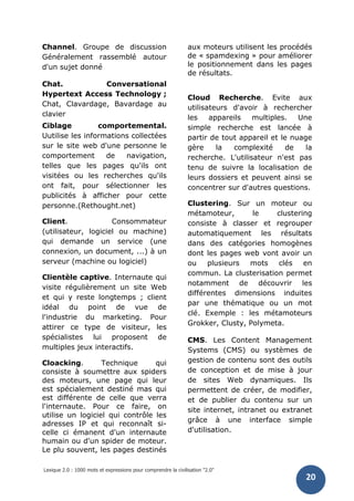 Lexique 2.0 : 1000 mots et expressions pour comprendre la civilisation "2.0"
20
Channel. Groupe de discussion
Généralement rassemblé autour
d'un sujet donné
Chat. Conversational
Hypertext Access Technology ;
Chat, Clavardage, Bavardage au
clavier
Ciblage comportemental.
Uutilise les informations collectées
sur le site web d'une personne le
comportement de navigation,
telles que les pages qu'ils ont
visitées ou les recherches qu'ils
ont fait, pour sélectionner les
publicités à afficher pour cette
personne.(Rethought.net)
Client. Consommateur
(utilisateur, logiciel ou machine)
qui demande un service (une
connexion, un document, ...) à un
serveur (machine ou logiciel)
Clientèle captive. Internaute qui
visite régulièrement un site Web
et qui y reste longtemps ; client
idéal du point de vue de
l'industrie du marketing. Pour
attirer ce type de visiteur, les
spécialistes lui proposent de
multiples jeux interactifs.
Cloacking. Technique qui
consiste à soumettre aux spiders
des moteurs, une page qui leur
est spécialement destiné mas qui
est différente de celle que verra
l'internaute. Pour ce faire, on
utilise un logiciel qui contrôle les
adresses IP et qui reconnaît si-
celle ci émanent d'un internaute
humain ou d'un spider de moteur.
Le plu souvent, les pages destinés
aux moteurs utilisent les procédés
de « spamdexing » pour améliorer
le positionnement dans les pages
de résultats.
Cloud Recherche. Evite aux
utilisateurs d'avoir à rechercher
les appareils multiples. Une
simple recherche est lancée à
partir de tout appareil et le nuage
gère la complexité de la
recherche. L'utilisateur n'est pas
tenu de suivre la localisation de
leurs dossiers et peuvent ainsi se
concentrer sur d'autres questions.
Clustering. Sur un moteur ou
métamoteur, le clustering
consiste à classer et regrouper
automatiquement les résultats
dans des catégories homogènes
dont les pages web vont avoir un
ou plusieurs mots clés en
commun. La clusterisation permet
notamment de découvrir les
différentes dimensions induites
par une thématique ou un mot
clé. Exemple : les métamoteurs
Grokker, Clusty, Polymeta.
CMS. Les Content Management
Systems (CMS) ou systèmes de
gestion de contenu sont des outils
de conception et de mise à jour
de sites Web dynamiques. Ils
permettent de créer, de modifier,
et de publier du contenu sur un
site internet, intranet ou extranet
grâce à une interface simple
d'utilisation.
 