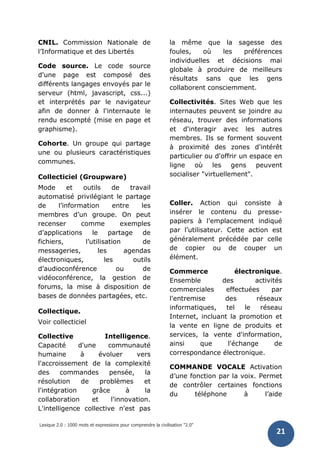 Lexique 2.0 : 1000 mots et expressions pour comprendre la civilisation "2.0"
21
CNIL. Commission Nationale de
l’Informatique et des Libertés
Code source. Le code source
d'une page est composé des
différents langages envoyés par le
serveur (html, javascript, css...)
et interprétés par le navigateur
afin de donner à l'internaute le
rendu escompté (mise en page et
graphisme).
Cohorte. Un groupe qui partage
une ou plusieurs caractéristiques
communes.
Collecticiel (Groupware)
Mode et outils de travail
automatisé privilégiant le partage
de l’information entre les
membres d’un groupe. On peut
recenser comme exemples
d’applications le partage de
fichiers, l’utilisation de
messageries, les agendas
électroniques, les outils
d’audioconférence ou de
vidéoconférence, la gestion de
forums, la mise à disposition de
bases de données partagées, etc.
Collectique.
Voir collecticiel
Collective Intelligence.
Capacité d'une communauté
humaine à évoluer vers
l'accroissement de la complexité
des commandes pensée, la
résolution de problèmes et
l'intégration grâce à la
collaboration et l'innovation.
L'intelligence collective n'est pas
la même que la sagesse des
foules, où les préférences
individuelles et décisions mai
globale à produire de meilleurs
résultats sans que les gens
collaborent consciemment.
Collectivités. Sites Web que les
internautes peuvent se joindre au
réseau, trouver des informations
et d'interagir avec les autres
membres. Ils se forment souvent
à proximité des zones d'intérêt
particulier ou d'offrir un espace en
ligne où les gens peuvent
socialiser "virtuellement".
Coller. Action qui consiste à
insérer le contenu du presse-
papiers à l’emplacement indiqué
par l’utilisateur. Cette action est
généralement précédée par celle
de copier ou de couper un
élément.
Commerce électronique.
Ensemble des activités
commerciales effectuées par
l'entremise des réseaux
informatiques, tel le réseau
Internet, incluant la promotion et
la vente en ligne de produits et
services, la vente d'information,
ainsi que l'échange de
correspondance électronique.
COMMANDE VOCALE Activation
d’une fonction par la voix. Permet
de contrôler certaines fonctions
du téléphone à l’aide
 