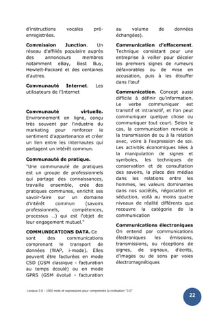 Lexique 2.0 : 1000 mots et expressions pour comprendre la civilisation "2.0"
22
d’instructions vocales pré-
enregistrées.
Commission Junction. Un
réseau d'affiliés populaire auprès
des annonceurs membres
notamment eBay, Best Buy,
Hewlett-Packard et des centaines
d'autres.
Communauté Internet. Les
utilisateurs de l'Internet
Communauté virtuelle.
Environnement en ligne, conçu
très souvent par l'industrie du
marketing pour renforcer le
sentiment d'appartenance et créer
un lien entre les internautes qui
partagent un intérêt commun.
Communauté de pratique.
"Une communauté de pratiques
est un groupe de professionnels
qui partage des connaissances,
travaille ensemble, crée des
pratiques communes, enrichit ses
savoir-faire sur un domaine
d’intérêt commun (savoirs
professionnels, compétences,
processus …) qui est l’objet de
leur engagement mutuel."
COMMUNICATIONS DATA. Ce
sont des communications
comprenant le transport de
données (WAP, i-mode). Elles
peuvent être facturées en mode
CSD (GSM classique - facturation
au temps écoulé) ou en mode
GPRS (GSM évolué - facturation
au volume de données
échangées).
Communication d’effacement.
Technique consistant pour une
entreprise à veiller pour déceler
les premiers signes de rumeurs
défavorables ou de mise en
accusation, puis à les étouffer
dans l’œuf
Communication. Concept aussi
difficile à définir qu’information.
Le verbe communiquer est
transitif et intransitif, et l’on peut
communiquer quelque chose ou
communiquer tout court. Selon le
cas, la communication renvoie à
la transmission de ou à la relation
avec, voire à l’expression de soi.
Les activités économiques liées à
la manipulation de signes et
symboles, les techniques de
conservation et de consultation
des savoirs, la place des médias
dans les relations entre les
hommes, les valeurs dominantes
dans nos sociétés, négociation et
séduction, voilà au moins quatre
niveaux de réalité différents que
recouvre la catégorie de la
communication
Communications électroniques
On entend par communications
électroniques les émissions,
transmissions, ou réceptions de
signes, de signaux, d’écrits,
d’images ou de sons par voies
électromagnétiques
 