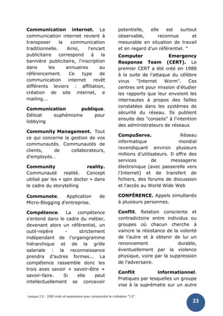 Lexique 2.0 : 1000 mots et expressions pour comprendre la civilisation "2.0"
23
Communication internet. La
communication internet revient à
transposer la communication
traditionnelle. Ainsi, l'encart
publicitaire correspond à la
bannière publicitaire, l'inscription
dans les annuaires au
référencement. Ce type de
communication internet revêt
différents leviers : affiliation,
création de site internet, e
mailing...
Communication publique.
Délicat euphémisme pour
lobbying
Community Management. Tout
ce qui concerne la gestion de vos
communautés. Communautés de
clients, de collaborateurs,
d’employés…
Community reality.
Communauté realité. Concept
utilisé par les « spin doctor » dans
le cadre du storytelling
Communote. Application de
Micro-Blogging d’entreprise.
Compétence. La compétence
s’entend dans le cadre du métier,
devenant alors un référentiel, un
outil-repère - strictement
indépendant de l’organigramme
hiérarchique et de la grille
salariale : la reconnaissance
prendra d’autres formes... La
compétence rassemble donc les
trois axes savoir + savoir-être +
savoir-faire. Si elle peut
intellectuellement se concevoir
potentielle, elle est surtout
observable, reconnue et
mesurable en situation de travail
et en regard d’un référentiel. ”
Computer Emergency
Response Team (CERT). Le
premier CERT a été créé en 1988
à la suite de l'attaque du célèbre
virus "Internet Worm". Ces
centres ont pour mission d'étudier
les rapports que leur envoient les
internautes à propos des failles
constatées dans les systèmes de
sécurité du réseau. Ils publient
ensuite des "conseils" à l'intention
des administrateurs de réseaux
CompuServe. Réseau
informatique mondial
revendiquant environ plusieurs
millions d'utilisateurs. Il offre des
services de messagerie
électronique (avec passerelle vers
l'Internet) et de transfert de
fichiers, des forums de discussion
et l'accès au World Wide Web
CONFÉRENCE. Appels simultanés
à plusieurs personnes.
Conflit. Relation consciente et
contradictoire entre individus ou
groupes où chacun cherche à
vaincre la résistance de la volonté
de l’autre et à obtenir de lui un
renoncement durable,
éventuellement par la violence
physique, voire par la suppression
de l’adversaire.
Conflit informationnel.
Pratiques par lesquelles un groupe
vise à la suprématie sur un autre
 