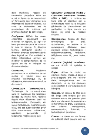 Lexique 2.0 : 1000 mots et expressions pour comprendre la civilisation "2.0"
25
d'un marketer, l'action de
conversion peut-être faire un
achat en ligne, ou en soumettant
un formulaire pour demander des
informations supplémentaires. Le
taux de conversion est le
pourcentage de visiteurs qui
prennent l'action de conversion.
Configurer. Définir les sous-
ensembles constituant un
matériel, un logiciel, ou agir sur
leurs paramètres pour en assurer
la mise en oeuvre. En d’autres
termes, configurer signifie «
modifier diverses caractéristiques
d’un logiciel ou d’un matériel ».
Cette information permet de
modifier le comportement de ce
logiciel ou de lui indiquer les
données à traiter.
Connexion. Procédure
permettant à un utilisateur de se
mettre en relation avec un
système informatique et, si
nécessaire, de se faire reconnaître
de celui-ci.
CONNEXION INFRAROUGE.
Technologie de communication
sans fil exploitant les faisceaux
d’ondes du même nom. Utilisée
depuis deux décennies dans les
télécommandes d’appareils de
salon (téléviseurs, magnétoscope,
etc.), elle est aussi exploitée pour
faire communiquer ordinateurs,
assistants personnels et
téléphones mobiles entre eux.
Consumer Generated Media /
Consumer Generated Content
(CGM / CGC). Le contenu en
ligne créé et distribué par la
communauté Web via la nouvelle
génération de plates-formes de
publication en ligne comme les
blogs, les wikis ou réseaux
sociaux.
Convergence. Fusion de deux
technologies ou plus.
Actuellement, on assiste à la
convergence d'Internet avec
plusieurs autres technologies :
télécommunications, télévision,
téléphonie sans fil, jeux vidéo,
etc.
Convivial (logiciel, interface):
qui est simple et agréable à
utiliser
Copier. Action de copier un
élément (texte, image…) dans le
presse-papiers afin de l’insérer
dans uneapplication ou un
document. Le ou les éléments
copiés restent à leur emplacement
d’origine.
Corante. Un réseau de blog dont
les blogs sont rédigés par des
commentateurs de premier plan
dans leur domaine. Les catégories
comprennent le droit, la politique,
des affaires, management,
communication, Internet, la
technologie et la science.
Corner. Le corner est un format
de publicité placé dans le coin de
 