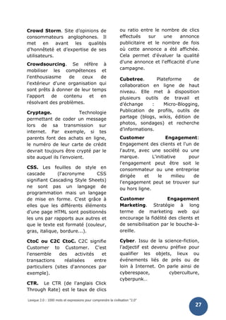 Lexique 2.0 : 1000 mots et expressions pour comprendre la civilisation "2.0"
27
Crowd Storm. Site d’opinions de
consommateurs anglophones. Il
met en avant les qualités
d’honnêteté et d’expertise de ses
utilisateurs.
Crowdsourcing. Se réfère à
mobiliser les compétences et
l'enthousiasme de ceux de
l'extérieur d'une organisation qui
sont prêts à donner de leur temps
l'apport de contenu et en
résolvant des problèmes.
Cryptage. Technologie
permettant de coder un message
lors de sa transmission sur
internet. Par exemple, si tes
parents font des achats en ligne,
le numéro de leur carte de crédit
devrait toujours être crypté par le
site auquel ils l’envoient.
CSS. Les feuilles de style en
cascade (l'acronyme CSS
signifiant Cascading Style Sheets)
ne sont pas un langage de
programmation mais un langage
de mise en forme. C'est grâce à
elles que les différents éléments
d'une page HTML sont positionnés
les uns par rapports aux autres et
que le texte est formaté (couleur,
gras, italique, bordure...).
CtoC ou C2C CtoC. C2C signifie
Customer to Customer. C'est
l'ensemble des activités et
transactions réalisées entre
particuliers (sites d'annonces par
exemple).
CTR. Le CTR (de l'anglais Click
Through Rate) est le taux de clics
ou ratio entre le nombre de clics
effectués sur une annonce
publicitaire et le nombre de fois
où cette annonce a été affichée.
Cela permet d'évaluer la qualité
d'une annonce et l'efficacité d'une
campagne.
Cubetree. Plateforme de
collaboration en ligne de haut
niveau. Elle met à disposition
plusieurs outils de travail et
d’échange : Micro-Blogging,
Publication de profils, outils de
partage (blogs, wikis, édition de
photos, sondages) et recherche
d’informations.
Customer Engagement:
Engagement des clients et l'un de
l'autre, avec une société ou une
marque. L'initiative pour
l'engagement peut être soit le
consommateur ou une entreprise
dirigée et le milieu de
l'engagement peut se trouver sur
ou hors ligne.
Customer Engagement
Marketing. Stratégie à long
terme de marketing web qui
encourage la fidélité des clients et
de sensibilisation par le bouche-à-
oreille.
Cyber. Issu de la science-fiction,
l’adjectif est devenu préfixe pour
qualifier les objets, lieux ou
événements liés de près ou de
loin à Internet. On parle ainsi de
cyberespace, cyberculture,
cyberpunk…
 