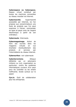 Lexique 2.0 : 1000 mots et expressions pour comprendre la civilisation "2.0"
28
Cyberespace ou Cyberspace.
Espace virtuel constitué par
toutes les machines connectées
au réseau mondial via Internet.
Cybermarché. Supermarché
accessible par Internet, où l'on
propose aux consommateurs une
foule de produits que l'on peut
examiner à l'écran, commander
en ligne et payer avec de l'argent
électronique à partir de son
ordinateur.
Cybernaute. Internaute.
Cybermagasinage. Action de
faire ses courses dans les
magasins virtuels en vue
d'acheter éventuellement des
produits et services par
l'intermédiaire du réseau Internet.
Cybersurfeur. voir cybernaute
Cyberterrorisme. Attaque
délibérée par un adversaire
militaire ou civil, organisation ou
particulier, contre les systèmes
informatiques cruciaux d’un pays
pour les contrôler ou les rendre
inefficients. Existe surtout sur le
papier
Cyn.in. Outil de collaboration
pour les entreprises.
 