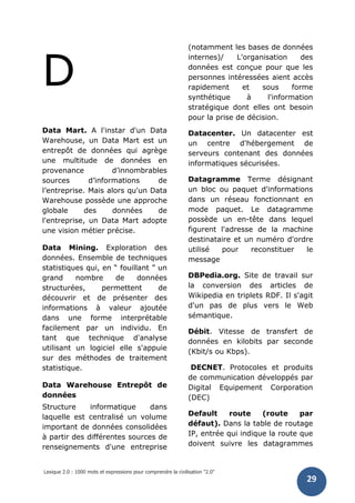 Lexique 2.0 : 1000 mots et expressions pour comprendre la civilisation "2.0"
29
D
Data Mart. A l'instar d'un Data
Warehouse, un Data Mart est un
entrepôt de données qui agrège
une multitude de données en
provenance d’innombrables
sources d’informations de
l’entreprise. Mais alors qu'un Data
Warehouse possède une approche
globale des données de
l'entreprise, un Data Mart adopte
une vision métier précise.
Data Mining. Exploration des
données. Ensemble de techniques
statistiques qui, en “ fouillant ” un
grand nombre de données
structurées, permettent de
découvrir et de présenter des
informations à valeur ajoutée
dans une forme interprétable
facilement par un individu. En
tant que technique d'analyse
utilisant un logiciel elle s'appuie
sur des méthodes de traitement
statistique.
Data Warehouse Entrepôt de
données
Structure informatique dans
laquelle est centralisé un volume
important de données consolidées
à partir des différentes sources de
renseignements d'une entreprise
(notamment les bases de données
internes)/ L'organisation des
données est conçue pour que les
personnes intéressées aient accès
rapidement et sous forme
synthétique à l'information
stratégique dont elles ont besoin
pour la prise de décision.
Datacenter. Un datacenter est
un centre d'hébergement de
serveurs contenant des données
informatiques sécurisées.
Datagramme Terme désignant
un bloc ou paquet d'informations
dans un réseau fonctionnant en
mode paquet. Le datagramme
possède un en-tête dans lequel
figurent l'adresse de la machine
destinataire et un numéro d'ordre
utilisé pour reconstituer le
message
DBPedia.org. Site de travail sur
la conversion des articles de
Wikipedia en triplets RDF. Il s'agit
d'un pas de plus vers le Web
sémantique.
Débit. Vitesse de transfert de
données en kilobits par seconde
(Kbit/s ou Kbps).
DECNET. Protocoles et produits
de communication développés par
Digital Equipement Corporation
(DEC)
Default route (route par
défaut). Dans la table de routage
IP, entrée qui indique la route que
doivent suivre les datagrammes
 