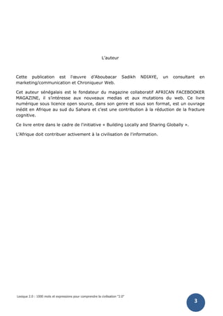 Lexique 2.0 : 1000 mots et expressions pour comprendre la civilisation "2.0"
3
L’auteur
Cette publication est l'œuvre d’Aboubacar Sadikh NDIAYE, un consultant en
marketing/communication et Chroniqueur Web.
Cet auteur sénégalais est le fondateur du magazine collaboratif AFRICAN FACEBOOKER
MAGAZINE, il s’intéresse aux nouveaux medias et aux mutations du web. Ce livre
numérique sous licence open source, dans son genre et sous son format, est un ouvrage
inédit en Afrique au sud du Sahara et c’est une contribution à la réduction de la fracture
cognitive.
Ce livre entre dans le cadre de l'initiative « Building Locally and Sharing Globally ».
L’Afrique doit contribuer activement à la civilisation de l'information.
 