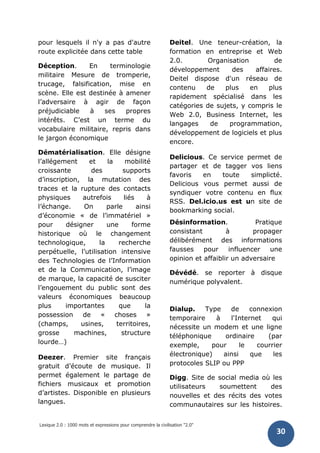 Lexique 2.0 : 1000 mots et expressions pour comprendre la civilisation "2.0"
30
pour lesquels il n'y a pas d'autre
route explicitée dans cette table
Déception. En terminologie
militaire Mesure de tromperie,
trucage, falsification, mise en
scène. Elle est destinée à amener
l’adversaire à agir de façon
préjudiciable à ses propres
intérêts. C’est un terme du
vocabulaire militaire, repris dans
le jargon économique
Dématérialisation. Elle désigne
l’allégement et la mobilité
croissante des supports
d’inscription, la mutation des
traces et la rupture des contacts
physiques autrefois liés à
l’échange. On parle ainsi
d’économie « de l’immatériel »
pour désigner une forme
historique où le changement
technologique, la recherche
perpétuelle, l’utilisation intensive
des Technologies de l’Information
et de la Communication, l’image
de marque, la capacité de susciter
l’engouement du public sont des
valeurs économiques beaucoup
plus importantes que la
possession de « choses »
(champs, usines, territoires,
grosse machines, structure
lourde…)
Deezer. Premier site français
gratuit d’écoute de musique. Il
permet également le partage de
fichiers musicaux et promotion
d’artistes. Disponible en plusieurs
langues.
Deitel. Une teneur-création, la
formation en entreprise et Web
2.0. Organisation de
développement des affaires.
Deitel dispose d'un réseau de
contenu de plus en plus
rapidement spécialisé dans les
catégories de sujets, y compris le
Web 2.0, Business Internet, les
langages de programmation,
développement de logiciels et plus
encore.
Delicious. Ce service permet de
partager et de tagger vos liens
favoris en toute simplicté.
Delicious vous permet aussi de
syndiquer votre contenu en flux
RSS. Del.icio.us est un site de
bookmarking social.
Désinformation. Pratique
consistant à propager
délibérément des informations
fausses pour influencer une
opinion et affaiblir un adversaire
Dévédé. se reporter à disque
numérique polyvalent.
Dialup. Type de connexion
temporaire à l'Internet qui
nécessite un modem et une ligne
téléphonique ordinaire (par
exemple, pour le courrier
électronique) ainsi que les
protocoles SLIP ou PPP
Digg. Site de social media où les
utilisateurs soumettent des
nouvelles et des récits des votes
communautaires sur les histoires.
 