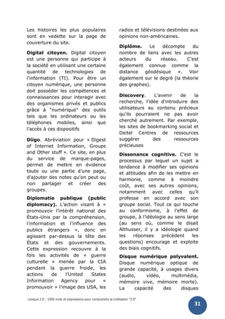 Lexique 2.0 : 1000 mots et expressions pour comprendre la civilisation "2.0"
31
Les histoires les plus populaires
sont en vedette sur la page de
couverture du site.
Digital citoyen. Digital citoyen
est une personne qui participe à
la société en utilisant une certaine
quantité de technologies de
l'information (TI). Pour être un
citoyen numérique, une personne
doit posséder les compétences et
connaissances pour interagir avec
des organismes privés et publics
grâce à "numérique" des outils
tels que les ordinateurs ou les
téléphones mobiles, ainsi que
l'accès à ces dispositifs
Diigo. Abréviation pour « Digest
of Internet Information, Groups
and Other stuff ». Ce site, en plus
du service de marque-pages,
permet de mettre en évidence
toute ou une partie d’une page,
d’ajouter des notes qu’on peut ou
non partager et créer des
groupes.
Diplomatie publique (public
diplomacy). L’action visant à «
promouvoir l’intérêt national des
États-Unis par la compréhension,
l’information et l’influence des
publics étrangers », donc en
agissant par-dessus la tête des
États et des gouvernements.
Cette expression recouvre à la
fois les activités de « guerre
culturelle » menée par la CIA
pendant la guerre froide, les
actions de l’United States
Information Agency pour «
promouvoir » l’image des USA, les
radios et télévisions destinées aux
opinions non-américaines.
Diplôme. Le décompte du
nombre de liens avec les autres
acteurs du réseau. C’est
également connue comme la
distance géodésique ». Voir
également sur le degré (la théorie
des graphes).
Discovery. L'avenir de la
recherche, l'idée d'introduire des
utilisateurs au contenu précieux
qu'ils pourraient ne pas avoir
cherché autrement. Par exemple,
les sites de bookmarking social et
Deitel Centres de ressources
suggérer des ressources
précieuses
Dissonance cognitive. C’est le
processus par lequel un sujet a
tendance à modifier ses opinions
et attitudes afin de les mettre en
harmonie, comme à moindre
coût, avec ses autres opinions,
notamment avec celles qu’il
professe en accord avec son
groupe social. Tout ce qui touche
au conformisme, à l’effet de
groupe, à l’idéologie au sens large
(au sens où, comme le disait
Althusser, il y a idéologie quand
les réponses précèdent les
questions) encourage et exploite
des biais cognitifs.
Disque numérique polyvalent.
Disque numérique optique de
grande capacité, à usages divers
(audio, vidéo, multimédia,
mémoire vive, mémoire morte).
La capacité des disques
 