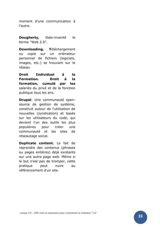 Lexique 2.0 : 1000 mots et expressions pour comprendre la civilisation "2.0"
33
moment d’une communication à
l’autre.
Dougherty, Dale-inventé le
terme "Web 2.0".
Downloading. Téléchargement
ou copie sur un ordinateur
personnel de fichiers (logiciels,
images, etc.) se trouvant sur le
réseau
Droit Individuel à la
Formation. Droit à la
formation, cumulé par les
salariès du privé et de la fonction
publique tous les ans.
Drupal: Une communauté open-
source de gestion de système,
construit autour de l'utilisation de
nouvelles (syndication) et basés
sur les utilisateurs du code, qui
devient l'un des outils les plus
populaires pour créer une
communauté et les sites de
réseautage social.
Duplicate content. Le fait de
reprendre des contenus (phrases
ou pages entières) déjà existants
sur une autre page web. Même si
le but n'est pas de tromper, cette
pratique peut nuire au
référencement d'un site.
 