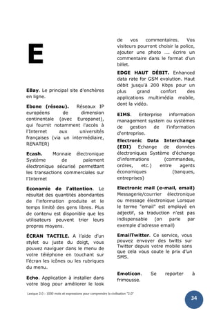 Lexique 2.0 : 1000 mots et expressions pour comprendre la civilisation "2.0"
34
E
EBay. Le principal site d'enchères
en ligne.
Ebone (réseau). Réseaux IP
européens de dimension
continentale (avec Europanet),
qui fournit notamment l'accès à
l'Internet aux universités
françaises (via un intermédiaire,
RENATER)
Ecash. Monnaie électronique
Système de paiement
électronique sécurisé permettant
les transactions commerciales sur
l'Internet
Economie de l'attention. Le
résultat des quantités abondantes
de l'information produite et le
temps limité des gens libres. Plus
de contenu est disponible que les
utilisateurs peuvent trier leurs
propres moyens.
ÉCRAN TACTILE. A l’aide d’un
stylet ou juste du doigt, vous
pouvez naviguer dans le menu de
votre téléphone en touchant sur
l’écran les icônes ou les rubriques
du menu.
Echo. Application à installer dans
votre blog pour améliorer le look
de vos commentaires. Vos
visiteurs pourront choisir la police,
ajouter une photo …. écrire un
commentaire dans le format d’un
billet.
EDGE HAUT DÉBIT. Enhanced
data rate for GSM evolution. Haut
débit jusqu'à 200 Kbps pour un
plus grand confort des
applications multimédia mobile,
dont la vidéo.
EIMS. Enterprise information
management system ou systèmes
de gestion de l'information
d'entreprise.
Electronic Data Interchange
(EDI) Echange de données
électroniques Système d'échange
d'informations (commandes,
ordres, etc.) entre agents
économiques (banques,
entreprises)
Electronic mail (e-mail, email)
Messagerie/courrier électronique
ou message électronique Lorsque
le terme "email" est employé en
adjectif, sa traduction n'est pas
indispensable (on parle par
exemple d'adresse email)
EmailTwitter. Ce service, vous
pouvez envoyer des twitts sur
Twitter depuis votre mobile sans
que cela vous coute le prix d’un
SMS.
Emoticon. Se reporter à
frimousse.
 