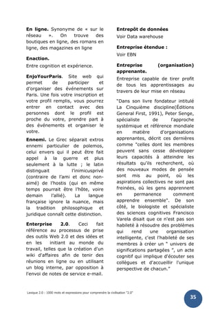 Lexique 2.0 : 1000 mots et expressions pour comprendre la civilisation "2.0"
35
En ligne. Synonyme de « sur le
réseau ». On trouve des
boutiques en ligne, des romans en
ligne, des magazines en ligne
Enaction.
Entre cognition et expérience.
EnjoYourParis. Site web qui
permet de participer et
d’organiser des événements sur
Paris. Une fois votre inscription et
votre profil remplis, vous pourrez
entrer en contact avec des
personnes dont le profil est
proche du votre, prendre part à
des événements et organiser le
votre.
Ennemi. Le Grec séparait extros
ennemi particulier de polemos,
celui envers qui il peut être fait
appel à la guerre et plus
seulement à la lutte ; le latin
distinguait l’inimicusprivé
(contraire de l’ami et donc non-
aimé) de l’hostis (qui en même
temps pourrait être l’hôte, voire
demain l’allié). La langue
française ignore la nuance, mais
la tradition philosophique et
juridique connaît cette distinction.
Enterprise 2.0. Ceci fait
référence au processus de prise
des outils Web 2.0 et des idées et
en les initiant au monde du
travail, telles que la création d'un
wiki d'affaires afin de tenir des
réunions en ligne ou en utilisant
un blog interne, par opposition à
l'envoi de notes de service e-mail.
Entrepôt de données
Voir Data warehouse
Entreprise étendue :
Voir EBN
Entreprise (organisation)
apprenante.
Entreprise capable de tirer profit
de tous les apprentissages au
travers de leur mise en réseau
“Dans son livre fondateur intitulé
La Cinquième discipline(Éditions
General First, 1991), Peter Senge,
spécialiste de l'approche
systémique et référence mondiale
en matière d'organisations
apprenantes, décrit ces dernières
comme "celles dont les membres
peuvent sans cesse développer
leurs capacités à atteindre les
résultats qu'ils recherchent, où
des nouveaux modes de pensée
sont mis au point, où les
aspirations collectives ne sont pas
freinées, où les gens apprennent
en permanence comment
apprendre ensemble". De son
côté, le biologiste et spécialiste
des sciences cognitives Francisco
Varela disait que ce n'est pas son
habileté à résoudre des problèmes
qui rend une organisation
intelligente, c'est l'habileté de ses
membres à créer un “ univers de
significations partagées ”, un acte
cognitif qui implique d'écouter ses
collègues et d'accueillir l'unique
perspective de chacun.”
 