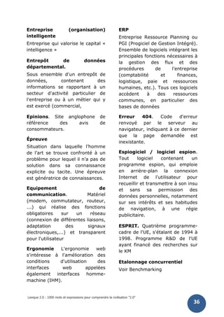 Lexique 2.0 : 1000 mots et expressions pour comprendre la civilisation "2.0"
36
Entreprise (organisation)
intelligente
Entreprise qui valorise le capital «
intelligence »
Entrepôt de données
départemental.
Sous ensemble d'un entrepôt de
données, contenant des
informations se rapportant à un
secteur d'activité particulier de
l'entreprise ou à un métier qui y
est exercé (commercial,
Epinions. Site anglophone de
référence des avis de
consommateurs.
Épreuve
Situation dans laquelle l’homme
de l’art se trouve confronté à un
problème pour lequel il n’a pas de
solution dans sa connaissance
explicite ou tacite. Une épreuve
est génératrice de connaissances.
Equipement de
communication. Matériel
(modem, commutateur, routeur,
...) qui réalise des fonctions
obligatoires sur un réseau
(connexion de différentes liaisons,
adaptation des signaux
électroniques,...) et transparent
pour l'utilisateur
Ergonomie L'ergonomie web
s'intéresse à l'amélioration des
conditions d'utilisation des
interfaces web appelées
également interfaces homme-
machine (IHM).
ERP
Entreprise Ressource Planning ou
PGI (Progiciel de Gestion Intégré).
Ensemble de logiciels intégrant les
principales fonctions nécessaires à
la gestion des flux et des
procédures de l'entreprise
(comptabilité et finances,
logistique, paie et ressources
humaines, etc.). Tous ces logiciels
accèdent à des ressources
communes, en particulier des
bases de données
Erreur 404. Code d'erreur
renvoyé par le serveur au
navigateur, indiquant à ce dernier
que la page demandée est
inexistante.
Espiogiciel / logiciel espion.
Tout logiciel contenant un
programme espion, qui emploie
en arrière-plan la connexion
Internet de l'utilisateur pour
recueillir et transmettre à son insu
et sans sa permission des
données personnelles, notamment
sur ses intérêts et ses habitudes
de navigation, à une régie
publicitaire.
ESPRIT. Quatrième programme-
cadre de l'UE, s'étalant de 1994 à
1998. Programme R&D de l'UE
ayant financé des recherches sur
le KM
Etalonnage concurrentiel
Voir Benchmarking
 