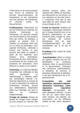 Lexique 2.0 : 1000 mots et expressions pour comprendre la civilisation "2.0"
38
l'information et de communication
pour fournir et améliorer les
services gouvernementaux, les
transactions et les interactions
avec les citoyens, les entreprises,
et d'autres armes de
Gouvernement.
E-influenceurs. Internautes qui
ont de l’influence sur Internet, sur
d’autres internautes ou
entreprises. Ils peuvent amener
une communauté ou une société à
chan ger d’avis, de politique, à
acheter un produit, bref à
modifier un comporte ment plus
ou en moins en profondeur. Leur
capacité d’influence, véhiculée à
travers des forums, le plus
souvent des blogs se qualifie à
partir de leur audience, leurs
réseaux, leurs motivations,
l’exclusivité de leurs informations,
la pertinence de leur propos, leur
puissance de persuasion, leurs
discours no vateur ou en rupture…
E-learning. Le e-learning désigne
l'ensemble des méthodes et des
outils permettant un
apprentissage à distance grâce
aux technologies internet. L'e-
learning notamment au travers de
la mise à disposition de salles de
conférences virtuelles, permet
aux collaborateurs d'apprendre
grâce aux échanges qui sont la
base du processus
d'apprentissage.
E-mage de marque. Niveau de
qualité de l’image d’une marque
ou d’un produit sur internet. Elle
s’évalue souvent grâce aux
résultats des SERPs en branding,
aux discussions sur les forums, ou
aux notations sur les sites d’avis.
« L’important n’est pas ce que
vous dîtes de votre marque mais
ce que Google en dit »
E-mail ou Courriel. Système de
messagerie électronique transmis
par le réseau Internet vers un ou
plusieurs destinataires en leur
envoyant texte, images ou sons.
Les adresses de courrier
électronique sont du type
"nom@domaine.pays" et sont
caractérisées par le @ qui la
compose.
E-mailing. Envoi massif de mails
publicitaires
E-participation. C’est un terme
qui signifie «soutenu par les TIC
participation au processus
impliqués dans le gouvernement
et la gouvernance». Processus
mai concernent l'administration,
la prestation de services, le
processus décisionnel et politique.
Il est donc étroitement liée à l'e-
gouvernement
E-reputation :(ou web
réputation, réputation digitale,
réputation numérique, cyber
réputation, réputation
internet). L’E-reputation est
votre réputation internet : ce que
l’on dit sur votre entre prise,
votre marque, vos salariés, sur
vous-même, via les différents
médias du Net. Votre réputation
 