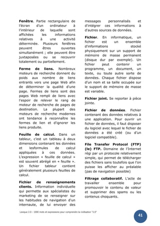 Lexique 2.0 : 1000 mots et expressions pour comprendre la civilisation "2.0"
41
Fenêtre. Partie rectangulaire de
l’écran d’un ordinateur à
l’intérieur de laquelle sont
affichées les informations
relatives à une activité
déterminée. Plusieurs fenêtres
peuvent êtres ouvertes
simultanément ; elle peuvent être
juxtaposées ou se recouvrir
totalement ou partiellement.
Ferme de liens. Nombreux
moteurs de recherche donnent du
poids aux nombre de liens
entrants vers une page Web afin
de déterminer la qualité d'une
page. Fermes de liens sont des
pages Web rempli de liens avec
l'espoir de relever le rang de
moteur de recherche de pages de
destination. La plupart des
moteurs de recherche modernes
ont tendance à reconnaître les
fermes de lien et d'ignorer les
liens produite.
Feuille de calcul. Dans un
tableur, c’est un tableau à deux
dimensions contenant les données
et lesformules de calcul
appliquées à ces données.
L’expression « feuille de calcul »
est souvent abrégé en « feuille ».
Un fichier tableur contient
généralement plusieurs feuilles de
calcul.
Fichier de renseignements
clients. Information individuelle
qui permette aux spécialistes du
marketing de se renseigner sur
les habitudes de navigation d'un
internaute, de lui envoyer des
messages personnalisés et
d'intégrer ces informations à
d'autres sources de données.
Fichier. En informatique, un
fichier est un ensemble
d’informations stocké
physiquement sur un support de
mémoire de masse permanent
(disque dur par exemple). Un
fichier peut contenir un
programme, un document, un
texte, ou toute autre sorte de
données. Chaque fichier dispose
d’un nom et sa taille occupée sur
le support de mémoire de masse
est variable.
Fichier joint. Se reporter à pièce
jointe.
Fichier de données. Fichier
contenant des données relatives à
une application. Pour ouvrir un
fichier de données, il faut disposer
du logiciel avec lequel le fichier de
données a été créé (ou d’un
logiciel compatible).
File Transfer Protocol (FTP)
(le) FTP. Domaine de l'Internet
régi par un protocole relativement
simple, qui permet de télécharger
des fichiers sans toutefois que l'on
puisse les afficher au préalable
(pas de navigation possible)
Filtrage collaboratif. L'acte de
travailler ensemble pour
promouvoir le contenu de valeur
et supprimer des spams ou les
contenus choquants.
 
