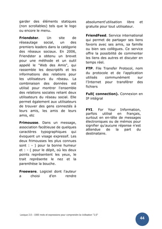Lexique 2.0 : 1000 mots et expressions pour comprendre la civilisation "2.0"
44
garder des éléments statiques
(non scrollables) tels que le logo
ou encore le menu.
Friendster. Un site de
réseautage social, un des
premiers leaders dans la catégorie
des réseaux sociaux. En 2006,
Friendster a obtenu un brevet
pour une méthode et un outil
appelé le "Web des Amis", qui
rassemble les descriptifs et les
informations des relations pour
les utilisateurs du réseau. La
combinaison des données est
utilisé pour montrer l'ensemble
des relations sociales reliant deux
utilisateurs du réseau social. Elle
permet également aux utilisateurs
de trouver des gens connectés à
leurs amis, les amis de leurs
amis, etc
Frimousse. Dans un message,
association facétieuse de quelques
caractères typographiques qui
évoquent un visage expressif. Les
deux frimousses les plus connues
sont : - ) pour la bonne humeur
et : - ( pour le dépit, où les deux
points représentent les yeux, le
trait représente le nez et la
parenthèse la bouche.
Freeware. Logiciel dont l'auteur
a choisi d'en rendre
absolument'utilisation libre et
gratuite pour tout utilisateur.
FriendFeed. Service international
qui permet de partager ses liens
favoris avec ses amis, sa famille
ou bien ses collègues. Ce service
offre la possibilité de commenter
les liens des autres et discuter en
temps réel.
FTP. File Transfer Protocol, nom
du protocole et de l'application
utilisés communément sur
l'Internet pour transférer des
fichiers
Full( connection). Connexion en
IP intégral
FYI. For Your Information,
parfois utilisé en français,
surtout en en-tête de messages
électroniques ou de mémos pour
signifier qu'aucune réponse n'est
attendue de la part du
destinataire.
 