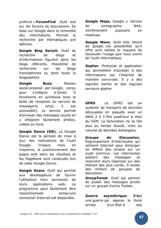 Lexique 2.0 : 1000 mots et expressions pour comprendre la civilisation "2.0"
47
profond ».ForumFind. Outil axé
sur les forums de discussions. Se
base sur Google dans la remontée
des informations. Permet la
recherche par thématiques pré
définies.
Google Blog Serach. Outil de
recherche de blogs et
d’informations figurant dans les
blogs référents. Possibilité de
rechercher sur les blogs
francophones ou dans toute la
blogosphère.
Google Buzz. Réseau
social proposé par Google, conçu
pour s'intégrer à Gmail. Il
fonctionne en symbiose avec la
boîte de réception du service de
messagerie (d'où il est
accessible). Le service permet
d'envoyer des messages courts en
y intégrant facilement photos,
vidéos ou liens.
Google Dance (GD). La Google
Dance est la période de mise à
jour des indexations de l'outil
Google. Chaque mois en
moyenne, le positionnement des
pages web dans les résultats et
les PageRank sont recalculés lors
de cette Google Dance.
Google Gears. Outil qui permet
aux développeurs de fournir
l'utilisation hors connexion de
leurs applications web. Le
programme peut facilement être
resynchronisés lorsqu'une
connexion Internet est disponible.
Google Maps, Google s 'service
de cartographie Web,
extrêmement populaire en
mashups.
Google Wave. Outil très récent
de google. Les possibilités qu’il
offre sont réelles et risquent de
bousculer l’usage que nous avons
de l’outil informatique.
Gopher. Protocole et application
qui permettent d'accéder à des
informations sur l'Internet de
manière conviviale. Il y a des
logiciels clients et des logiciels
serveurs gopher
GPRS Le GPRS est un
système de transport de données
découpées en paquets avec un
débit 2 à 3 fois supérieur à celui
du GSM. La facturation ne se fait
plus au temps écoulé, mais au
volume de données échangées.
Groupe de Discussion.
Regroupement d'internautes qui
utilisent Internet pour échanger
en différé des propos sur un
sujet commun. Les internautes
postent des messages et
reçoivent leurs réponses sur des
thèmes des plus variés. Il existe
des milliers de groupes de
discussion.
GroupTweet. Outil qui permet
de poster des messages privés
sur un groupe d’amis Twitter.
Guerre asymétrique. C’est
une guerre qui oppose la force
armée d'un État à des
 