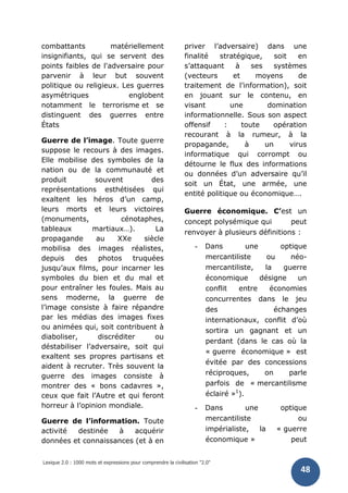 Lexique 2.0 : 1000 mots et expressions pour comprendre la civilisation "2.0"
48
combattants matériellement
insignifiants, qui se servent des
points faibles de l'adversaire pour
parvenir à leur but souvent
politique ou religieux. Les guerres
asymétriques englobent
notamment le terrorisme et se
distinguent des guerres entre
États
Guerre de l’image. Toute guerre
suppose le recours à des images.
Elle mobilise des symboles de la
nation ou de la communauté et
produit souvent des
représentations esthétisées qui
exaltent les héros d’un camp,
leurs morts et leurs victoires
(monuments, cénotaphes,
tableaux martiaux…). La
propagande au XXe siècle
mobilisa des images réalistes,
depuis des photos truquées
jusqu’aux films, pour incarner les
symboles du bien et du mal et
pour entraîner les foules. Mais au
sens moderne, la guerre de
l’image consiste à faire répandre
par les médias des images fixes
ou animées qui, soit contribuent à
diaboliser, discréditer ou
déstabiliser l’adversaire, soit qui
exaltent ses propres partisans et
aident à recruter. Très souvent la
guerre des images consiste à
montrer des « bons cadavres »,
ceux que fait l’Autre et qui feront
horreur à l’opinion mondiale.
Guerre de l’information. Toute
activité destinée à acquérir
données et connaissances (et à en
priver l’adversaire) dans une
finalité stratégique, soit en
s’attaquant à ses systèmes
(vecteurs et moyens de
traitement de l’information), soit
en jouant sur le contenu, en
visant une domination
informationnelle. Sous son aspect
offensif : toute opération
recourant à la rumeur, à la
propagande, à un virus
informatique qui corrompt ou
détourne le flux des informations
ou données d’un adversaire qu’il
soit un État, une armée, une
entité politique ou économique….
Guerre économique. C’est un
concept polysémique qui peut
renvoyer à plusieurs définitions :
- Dans une optique
mercantiliste ou néo-
mercantiliste, la guerre
économique désigne un
conflit entre économies
concurrentes dans le jeu
des échanges
internationaux, conflit d’où
sortira un gagnant et un
perdant (dans le cas où la
« guerre économique » est
évitée par des concessions
réciproques, on parle
parfois de « mercantilisme
éclairé »1
).
- Dans une optique
mercantiliste ou
impérialiste, la « guerre
économique » peut
 
