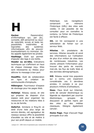 Lexique 2.0 : 1000 mots et expressions pour comprendre la civilisation "2.0"
50
HHacker. Passionné(e)
d'informatique qui, par jeu,
curiosité, défi personnel ou souci
de notoriété, scrute et teste les
possibilités matérielles et
logicielles des systèmes
informatiques afin de pouvoir
éventuellement s'y immiscer. On
les appelle également les pirates
Hashtags. Outil qui permet
d’ajouter des tags à vos twitts.
Header ou en-tête. Indications
techniques qui s'affichent en haut
de chaque message reçu. Elles
sont nécessaires au réseau pour
délivrer le message à bon port
HeadMix. Outil de collaboration
en ligne et création de
communautés d’employés.
Hébergeur. Fournisseur d'espace
de stockage pour les pages Web.
Hellotipi. Réseau social, et site
qui propose de disposer d’un
espace web pour organiser les
ressources et les relations liées à
la vie de famille.
HelloTxt. Similaire à Ping.fm et
doté d’une liste plus large de
service étendu, cet agregateur de
reseaux sociaux offre la possibilité
d’accéder au site et de mettre à
jour son profil depuis un mobile.
Historique. Les navigateurs
conservent en mémoire
l’historique (URL) des sites web
visités. Il est possible de les
consulter pour en connaître le
contenu. Le fichier de l’historique
est facile à effacer.
Hit. Un hit correspond à une
sollicitation de fichier sur un
serveur Web.
Hitwise. Un prestataire de
services. Hitwise recueille et vend
des informations sur l'utilisation
de plus d'un million de sites dans
de nombreuses industries. Les
clients utilisent l'information pour
trouver des parts de marché,
mot-clé, les flux de trafic Web et
des données démographiques.
Hi5. Réseau social tres populaire
qui a connu une expansion
considérable ces 5 dernières
années. Il compte à ce jour
plusieurs millions d’utilisateurs.
Hoax. Faux bruit sur Internet,
sorte de canular électronique ou
légende se répandant par courrier
électronique, groupes de
discussion et parfois repris par
des sites ou des médias
classiques. Désigne également
canular.
Home Page. Page d'accueil Page
principale d'un site
 