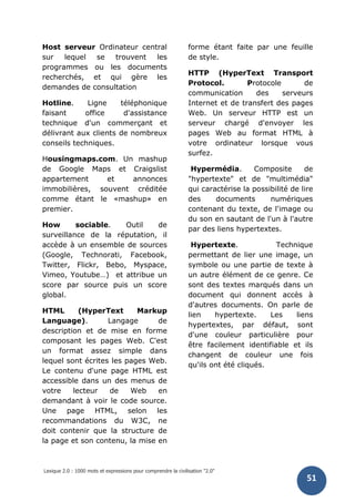 Lexique 2.0 : 1000 mots et expressions pour comprendre la civilisation "2.0"
51
Host serveur Ordinateur central
sur lequel se trouvent les
programmes ou les documents
recherchés, et qui gère les
demandes de consultation
Hotline. Ligne téléphonique
faisant office d'assistance
technique d'un commerçant et
délivrant aux clients de nombreux
conseils techniques.
Housingmaps.com. Un mashup
de Google Maps et Craigslist
appartement et annonces
immobilières, souvent créditée
comme étant le «mashup» en
premier.
How sociable. Outil de
surveillance de la réputation, il
accède à un ensemble de sources
(Google, Technorati, Facebook,
Twitter, Flickr, Bebo, Myspace,
Vimeo, Youtube…) et attribue un
score par source puis un score
global.
HTML (HyperText Markup
Language). Langage de
description et de mise en forme
composant les pages Web. C'est
un format assez simple dans
lequel sont écrites les pages Web.
Le contenu d'une page HTML est
accessible dans un des menus de
votre lecteur de Web en
demandant à voir le code source.
Une page HTML, selon les
recommandations du W3C, ne
doit contenir que la structure de
la page et son contenu, la mise en
forme étant faite par une feuille
de style.
HTTP (HyperText Transport
Protocol. Protocole de
communication des serveurs
Internet et de transfert des pages
Web. Un serveur HTTP est un
serveur chargé d'envoyer les
pages Web au format HTML à
votre ordinateur lorsque vous
surfez.
Hypermédia. Composite de
"hypertexte" et de "multimédia"
qui caractérise la possibilité de lire
des documents numériques
contenant du texte, de l'image ou
du son en sautant de l'un à l'autre
par des liens hypertextes.
Hypertexte. Technique
permettant de lier une image, un
symbole ou une partie de texte à
un autre élément de ce genre. Ce
sont des textes marqués dans un
document qui donnent accès à
d'autres documents. On parle de
lien hypertexte. Les liens
hypertextes, par défaut, sont
d'une couleur particulière pour
être facilement identifiable et ils
changent de couleur une fois
qu'ils ont été cliqués.
 
