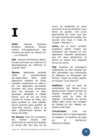 Lexique 2.0 : 1000 mots et expressions pour comprendre la civilisation "2.0"
52
I
IANA. Internet Assigned
Numbers Authority. Bureau
central d'enregistrement des
numéros de ports, de réseaux IP,
... sur l'Internet
IAB. Internet Architecture Board.
Groupe technique qui supervise le
développement de l'Internet et
contrôle l'IETF
IBooks. Application portable
créée et commercialisée
par Apple début 2010. Cette
application système de l'iPad,
utilisable uniquement sur celle-ci,
est une application permettant
d'acheter des livres numériques
dans une boutique en ligne
(boutique semblable à l'Apple
Store), puis de lire ces livres
virtuels sur l'écran de l'iPad, ceci
étant possible sur cette tablette
(qu'on pourrait aussi qualifier de
"gros iPod touch"), grâce à la
taille suffisamment grande de
l'écran de l'iPad.
Ice Rocket. Outil de surveillance
des medias sociaux très
performant qui donne les résultats
en temps réel. Son plus est de
suivre les tendances de notre
recherche et de les présenter sous
forme de graphe. Une autre
particularité de l’outil c’est que
l’on peut directement accéder aux
sources d’un Buzz à l’aide de
l’onglet « Big Buzz ».
Icône. Sur un écran, symbole
graphique (petite image) qui
représente une fonction ou une
application logicielle particulière
que l’on peut sélectionner et
activer au moyen d’un dispositif
tel qu’une souris.
ICQ. Système de messagerie
instantanée ou chat proposé par
AOL permettant aux internautes
de dialoguer ou d'échanger des
fichiers. I Seek You (ICQ), signifie
en français "Je te cherche".
IdidWork : outil en ligne de
coordination des tâches d’une
équipe projet. Chaque membre de
l’équipe renseigne son log et
consulte ceux du reste de
l’équipe. L’inscription au service
diffère selon qu’on soit manager
de l’équipe ou non. Adapté aux
projets multi-sites.
l'IFreeTablet. C’est une
alternative libre à l'ipad disponible
en Espagne. Le Système est basé
sur la distribution
GNU/Linux Debian.
 
