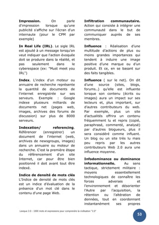 Lexique 2.0 : 1000 mots et expressions pour comprendre la civilisation "2.0"
53
Impression. On parle
d'impression lorsque qu'une
publicité s'affiche sur l'écran d'un
internaute (pour le CPM par
exemple)
In Real Life (IRL). Le sigle IRL
est ajouté à un message lorsqu'on
veut indiquer que l'action évoquée
doit se produire dans la réalité, et
pas seulement dans le
cyberespace (ex: "Must meet you
IRL")
Index. L'index d'un moteur ou
annuaire de recherche représente
la quantité de documents de
l'internet enregistrée sur ses
serveurs. Exemple : Google
indexe plusieurs milliards de
documents net (pages web,
images, archives des forums de
discussion) sur plus de 8000
serveurs.
Indexation/ referencing.
Référencer (enregistrer) un
document de l'internet (web,
archives de newsgroups, images)
dans un annuaire ou moteur de
recherche. C'est la première étape
du référencement d'un site
Internet, car pour être bien
positionné il doit avant tout être
indexé.
Indice de densité de mots clés
L'Indice de densité de mots clés
est un indice d'évaluation de la
présence d'un mot clé dans le
contenu d'une page Web.
Infiltration communautaire.
Action qui consiste à intégrer une
communauté dans le but de
communiquer auprès de ses
membres.
Influence : Réalisation d’une
multitude d’actions de plus ou
moins grandes importances qui
tendent à induire une image
positive d’une marque ou d’un
produit. Et ce, en se basant sur
des faits tangibles.
Influence ( sur le net). On dit
d’une source (sites, blogs,
forums..) qu’elle est influente
lorsque son contenu (écrits ou
images) aura un impact sur ses
lecteurs et, plus important, sur
d’autres contributeurs du web.
Par exemple, plus un site
d’actualités offrira un contenu
fréquemment lu et repris (copié,
paraphrasé, commenté, analysé)
par d’autres blogueurs, plus il
sera considéré comme influent.
Un blog ou un site très lu mais
peu repris par les autres
contributeurs Web 2.0 aura une
influence moyenne.
Infodominance ou dominance
informationnelle. Au sens
tactique, strictement militaire :
moyens essentiellement
technologiques de connaître les
forces adverses et
l’environnement et désorienter
l’Autre par l’acquisition, la
rétention ou l’altération de
données, tout en coordonnant
instantanément ses propres
 
