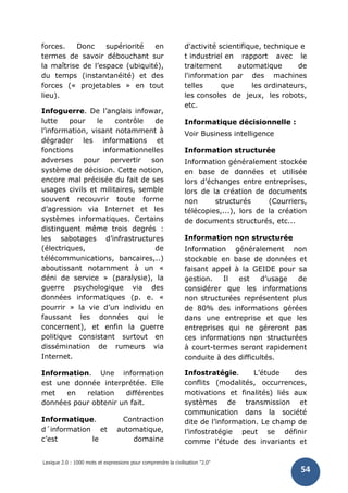 Lexique 2.0 : 1000 mots et expressions pour comprendre la civilisation "2.0"
54
forces. Donc supériorité en
termes de savoir débouchant sur
la maîtrise de l’espace (ubiquité),
du temps (instantanéité) et des
forces (« projetables » en tout
lieu).
Infoguerre. De l’anglais infowar,
lutte pour le contrôle de
l’information, visant notamment à
dégrader les informations et
fonctions informationnelles
adverses pour pervertir son
système de décision. Cette notion,
encore mal précisée du fait de ses
usages civils et militaires, semble
souvent recouvrir toute forme
d’agression via Internet et les
systèmes informatiques. Certains
distinguent même trois degrés :
les sabotages d’infrastructures
(électriques, de
télécommunications, bancaires,..)
aboutissant notamment à un «
déni de service » (paralysie), la
guerre psychologique via des
données informatiques (p. e. «
pourrir » la vie d’un individu en
faussant les données qui le
concernent), et enfin la guerre
politique consistant surtout en
dissémination de rumeurs via
Internet.
Information. Une information
est une donnée interprétée. Elle
met en relation différentes
données pour obtenir un fait.
Informatique. Contraction
d´information et automatique,
c’est le domaine
d'activité scientifique, technique e
t industriel en rapport avec le
traitement automatique de
l'information par des machines
telles que les ordinateurs,
les consoles de jeux, les robots,
etc.
Informatique décisionnelle :
Voir Business intelligence
Information structurée
Information généralement stockée
en base de données et utilisée
lors d’échanges entre entreprises,
lors de la création de documents
non structurés (Courriers,
télécopies,...), lors de la création
de documents structurés, etc...
Information non structurée
Information généralement non
stockable en base de données et
faisant appel à la GEIDE pour sa
gestion. Il est d’usage de
considérer que les informations
non structurées représentent plus
de 80% des informations gérées
dans une entreprise et que les
entreprises qui ne géreront pas
ces informations non structurées
à court-termes seront rapidement
conduite à des difficultés.
Infostratégie. L’étude des
conflits (modalités, occurrences,
motivations et finalités) liés aux
systèmes de transmission et
communication dans la société
dite de l’information. Le champ de
l’infostratégie peut se définir
comme l’étude des invariants et
 