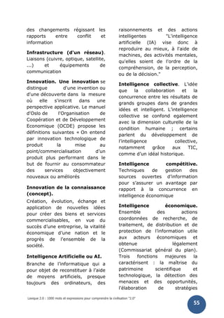 Lexique 2.0 : 1000 mots et expressions pour comprendre la civilisation "2.0"
55
des changements régissant les
rapports entre conflit et
information
Infrastructure (d'un réseau).
Liaisons (cuivre, optique, satellite,
...) et équipements de
communication
Innovation. Une innovation se
distingue d'une invention ou
d'une découverte dans la mesure
où elle s'inscrit dans une
perspective applicative. Le manuel
d'Oslo de l'Organisation de
Coopération et de Développement
Economique (OCDE) propose les
définitions suivantes « On entend
par innovation technologique de
produit la mise au
point/commercialisation d’un
produit plus performant dans le
but de fournir au consommateur
des services objectivement
nouveaux ou améliorés
Innovation de la connaissance
(concept).
Création, évolution, échange et
application de nouvelles idées
pour créer des biens et services
commercialisables, en vue du
succès d’une entreprise, la vitalité
économique d’une nation et le
progrès de l’ensemble de la
société.
Intelligence Artificielle ou AI.
Branche de l’informatique qui a
pour objet de reconstituer à l’aide
de moyens artificiels, presque
toujours des ordinateurs, des
raisonnements et des actions
intelligentes "L'intelligence
artificielle (IA) vise donc à
reproduire au mieux, à l'aide de
machines, des activités mentales,
qu'elles soient de l'ordre de la
compréhension, de la perception,
ou de la décision."
Intelligence collective. L'idée
que la collaboration et la
concurrence entre les résultats de
grands groupes dans de grandes
idées et intelligent. L’intelligence
collective se confond egalement
avec la dimension culturelle de la
condition humaine ; certains
parlent du développement de
l’intelligence collective,
notamment grâce aux TIC,
comme d’un idéal historique.
Intelligence compétitive.
Techniques de gestion des
sources ouvertes d’information
pour s’assurer un avantage par
rapport à la concurrence en
intelligence économique
Intelligence économique.
Ensemble des actions
coordonnées de recherche, de
traitement, de distribution et de
protection de l’information utile
aux acteurs économiques et
obtenue légalement
(Commissariat général du plan).
Trois fonctions majeures la
caractérisent : la maîtrise du
patrimoine scientifique et
technologique, la détection des
menaces et des opportunités,
l’élaboration de stratégies
 