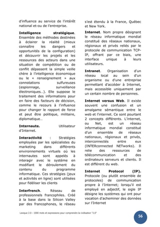 Lexique 2.0 : 1000 mots et expressions pour comprendre la civilisation "2.0"
56
d’influence au service de l’intérêt
national et-ou de l’entreprise.
Intelligence stratégique.
Ensemble des méthodes destinées
à éclairer la réalité (mieux
connaître les dangers et
opportunités de la configuration)
et découvrir les projets et les
ressources des acteurs dans une
situation de compétition ou de
conflit dépassent la simple veille
chère à l’intelligence économique
ou le « renseignement » aux
connotations sulfureuses
(espionnage, surveillance
électroniques…). Elle suppose le
traitement des informations pour
en faire des facteurs de décision,
comme le recours à l’influence
pour changer le rapport de force
et peut être politique, militaire,
diplomatique…
Internaute. Utilisateur
d'Internet.
Interactivité : Stratégies
employées par les spécialistes du
marketing dans différents
environnements virtuels où les
internautes sont appelés à
interagir avec le système en
modifiant le déroulement du
contenu du programme
informatique. Ces stratégies (jeux
et activités en ligne) sont utilisées
pour fidéliser les clients
Interfrench. Réseau de
professionnels francophiles. Créé
à la base dans la Silicon Valley
par des francophones, le réseau
s’est étendu à la France, Québec
et New York.
Internet. Nom propre désignant
le réseau informatique mondial
constitué des réseaux nationaux,
régionaux et privés reliés par le
protocole de communication TCP-
IP, offrant par ce biais, une
interface unique à leurs
utilisateurs.
Intranet. Organisation d'un
réseau local au sein d'un
organisme ou d'une entreprise
permettant d'accéder à Internet,
mais accessible uniquement par
un certain nombre de personnes.
Internet versus Web. Il existe
souvent une confusion et un
amalgame sémantique entre le
web et l’internet. Ce sont pourtant
2 concepts différents. L’internet,
ou Net, est un réseau
informatique mondial constitué
d’un ensemble de réseaux
nationaux, régionaux et privés,
interconnectés entre eux
(INTERconnected NETworks). Il
relie des ressources de
télécommunication et des
ordinateurs serveurs et clients. Il
est différent du web.
Internet Protocol (IP).
Protocole (ou plutôt ensemble de
protocoles) de communication
propre à l'Internet; lorsqu'il est
employé en adjectif, le sigle IP
désigne les systèmes qui ont pour
vocation d'acheminer des données
sur l'Internet
 