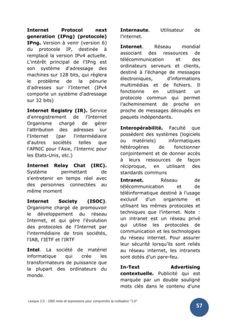 Lexique 2.0 : 1000 mots et expressions pour comprendre la civilisation "2.0"
57
Internet Protocol next
generation (IPng) (protocole)
IPng. Version à venir (version 6)
du protocole IP, destinée à
remplacé la version IPv4 actuelle.
L'intérêt principal de l'IPng est
son système d'adressage des
machines sur 128 bits, qui règlera
le problème de la pénurie
d'adresses sur l'Internet (IPv4
comporte un système d'adressage
sur 32 bits)
Internet Registry (IR). Service
d'enregistrement de l'Internet
Organisme chargé de gérer
l'attribution des adresses sur
l'Internet (par l'intermédiaire
d'autres sociétés telles que
l'APNIC pour l'Asie, l'Internic pour
les Etats-Unis, etc.)
Internet Relay Chat (IRC).
Système permettant de
s'entretenir en temps réel avec
des personnes connectées au
même moment
Internet Society (ISOC).
Organisme chargé de promouvoir
le développement du réseau
Internet, et qui gère l'évolution
des protocoles de l'Internet par
l'intermédiaire de trois sociétés,
l'IAB, l'IETF et l'IRTF
Intel. La société de matériel
informatique qui crée les
transformateurs de puissance que
la plupart des ordinateurs du
monde.
Internaute. Utilisateur de
l’internet.
Internet. Réseau mondial
associant des ressources de
télécommunication et des
ordinateurs serveurs et clients,
destiné à l’échange de messages
électroniques, d’informations
multimédias et de fichiers. Il
fonctionne en utilisant un
protocole commun qui permet
l’acheminement de proche en
proche de messages découpés en
paquets indépendants.
Interopérabilité. Faculté que
possèdent des systèmes (logiciels
ou matériels) informatiques
hétérogènes de fonctionner
conjointement et de donner accès
à leurs ressources de façon
réciproque, en utilisant des
standards communs
Intranet. Réseau de
télécommunication et de
téléinformatique destiné à l’usage
exclusif d’un organisme et
utilisant les mêmes protocoles et
techniques que l’internet. Note :
un intranet est un réseau privé
qui utilise les protocoles de
communication et les technologies
du réseau internet. Pour assurer
leur sécurité lorsqu’ils sont reliés
au réseau internet, les intranets
sont dotés d’un pare-feu.
In-Text Advertising
contextuelle. Publicité qui est
marquée par un double souligné
mots clés dans le contenu d'une
 