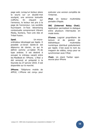 Lexique 2.0 : 1000 mots et expressions pour comprendre la civilisation "2.0"
58
page web. Lorsqu'un lecteur plane
la souris sur un double-mot
souligné, une annonce textuelle
s'affiche. En cliquant sur
l'annonce, le lecteur est pris à la
page de l'annonceur. Les sociétés
fournissant In-Text Advertising
contextuelle comprennent Vibrant
Media, Kontera, Text Link Ads et
Tribal Fusion.
Ipad. Un micro-
ordinateur développé par Apple. Il
possède un écran tactile et est
dépourvu de clavier, ce qui le
définit comme un tablet PC de
type ardoise. Il est destiné à
occuper le créneau vacant entre
les MacBook et l'iPhone. L'iPad a
été annoncé et présenté à la
Keynote du 27 janvier 2010. Il est
disponible sur le marché.
IPhone. Téléphone mobile de
APPLE, L'iPhone est conçu pour
exécuter une version complète de
l'Internet.
iPod. Un lecteur multimédia
portable d’Apple.
IRC (Internet Relay Chat).
Application permettant le dialogue
entre plusieurs internautes en
mode texte.
ITunes. Logiciel propriétaire de
lecture et de gestion de
bibliothèque multimédia
numérique distribué gratuitement
par Apple. C’est aussi le nom du
magasin de vidéos, conçu pour se
synchroniser avec l'iPod.
iTwtr. Un client Twitter open
source pour iPhone
 