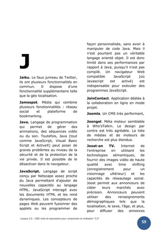 Lexique 2.0 : 1000 mots et expressions pour comprendre la civilisation "2.0"
59
J
Jaiku. Le faux jumeau de Twitter,
ils ont plusieurs fonctionnalités en
commun. Il dispose d’une
fonctionnalité supplémentaire telle
que la géo localisation.
Jamespot. Média qui combine
plusieurs fonctionnalités : réseau
social et plateforme de
bookmarking.
Java. Langage de programmation
qui permet de gérer des
animations, des séquences vidéo
ou du son. Toutefois, Java (tout
comme JavaScript, Visual Basic
Script et ActiveX) peut poser de
graves problèmes au niveau de la
sécurité et de la protection de la
vie privée. Il est possible de le
désactiver dans le navigateur.
JavaScript. Langage de script
conçu par Netscape assez proche
du Java permettant d'ajouter de
nouvelles capacités au langage
HTML. JavaScript interagit avec
les documents HTML et les rend
dynamiques. Les concepteurs de
pages Web peuvent fusionner des
applets ou les programmer de
façon personnalisée, sans avoir à
manipuler de code Java. Mais il
n'est pourtant pas un véritable
langage orienté objet. Il est donc
limité dans ses performances par
rapport à Java, puisqu'il n'est pas
compilé. Un navigateur Web
compatible JavaScript (où
Javascript est activé) est
indispensable pour exécuter des
programmes JavaScript.
JoinContact. Application dédiée à
la collaboration en ligne en mode
projet.
Joomla. Un CMS très performant,
Joongel. Méta moteur semblable
à Who’sTalkin. Le design par
contre est très agréable. La liste
de médias et de moteurs de
recherche est plus étendue.
Joost-an TV. Internet de
l'entreprise en utilisant les
technologies sémantiques, de
fournir des images vidéo de haute
qualité avec time shifting
(enregistrement pour un
visionnage ultérieur) et les
capacités de réseautage social.
Joost permet aux annonceurs de
cibler leurs marchés avec
précision. Annonceurs peuvent
utiliser des renseignements
démographiques tels que la
localisation, le sexe, l'âge, et plus,
pour diffuser des annonces
 