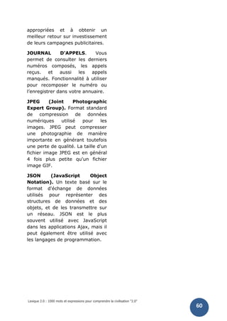 Lexique 2.0 : 1000 mots et expressions pour comprendre la civilisation "2.0"
60
appropriées et à obtenir un
meilleur retour sur investissement
de leurs campagnes publicitaires.
JOURNAL D'APPELS. Vous
permet de consulter les derniers
numéros composés, les appels
reçus. et aussi les appels
manqués. Fonctionnalité à utiliser
pour recomposer le numéro ou
l’enregistrer dans votre annuaire.
JPEG (Joint Photographic
Expert Group). Format standard
de compression de données
numériques utilisé pour les
images. JPEG peut compresser
une photographie de manière
importante en générant toutefois
une perte de qualité. La taille d'un
fichier image JPEG est en général
4 fois plus petite qu'un fichier
image GIF.
JSON (JavaScript Object
Notation). Un texte basé sur le
format d'échange de données
utilisés pour représenter des
structures de données et des
objets, et de les transmettre sur
un réseau. JSON est le plus
souvent utilisé avec JavaScript
dans les applications Ajax, mais il
peut également être utilisé avec
les langages de programmation.
 