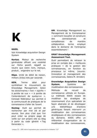 Lexique 2.0 : 1000 mots et expressions pour comprendre la civilisation "2.0"
61
K
KADS.
Voir Knowledge acquisition Design
System
Kartoo. Moteur de recherche
généraliste offrant une visibilité
sur l’écho positif, négatif ou
neutre que notre nom, marque,
produit… engendre sur le net.
Kbps. Unité de débit de liaison,
milliers (kilos) bits par seconde
KEN. Terme idéal pour
synthétiser le mouvement du
Knowledge Management. Selon
les dictionnaires « ken » signifie «
à portée de vue » « à portée de
l’entendement de quelqu’un ».
Concept fédérateur qui permet à
la communauté de pratiques de la
connaissance d’aller de l’avant
Keotag: Outil qui permet de
rechercher par mot clé et par
source. Son plus c’est que l’on
peut créer sa propre page de
veille sur son propre site ou blog
à partir du code généré « Tag
Generator ».
KM. Knowledge Management ou
Management de la Connaissance
= comment travailler et construire
des connaissances et
compétences de manière
collaborative. terme employé
dans le domaine de l'entreprise
essentiellement !
KMAT Knowledge Management
Assessment Tool.
Outil permettant de retracer la
prise en compte des « meilleures
pratiques » de la gestion des
connaissances, en fonction du
processus lui même. (source:
Innovation et management des
connaissances, Debra M. Amidon)
Knowledge Acquisition Design
System. Système de
modélisation des connaissances
Méthode de recueil de
connaissance utilisée en Europe.
La méthode KADS essaie de
modéliser les stratégies de
raisonnement d’un spécialiste de
façon abstraite et de développer
une bibliothèque d’actions
génériques faisant intervenir un
modélisation des connaissances
stratégiques et des connaissances
du domaine. KADS offre un
référentiel d’organisation de la
modélisation des connaissances,
 