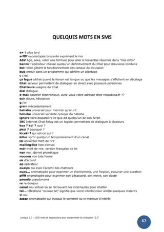 Lexique 2.0 : 1000 mots et expressions pour comprendre la civilisation "2.0"
67
QUELQUES MOTS EN SMS
a+ à plus tard
arffff onomatopée bruyante exprimant le rire
ASV Age, sexe, ville? une formule pour aller à l'essentiel résumée dans "Vos infos"
bannir l'opérateur chasse quelqu'un définitivement du Chat pour mauvaise conduite
bot robot gérant le fonctionnement des canaux de dicussion
bug erreur dans un programme qui génère un plantage
c c'est
ça lague utilisé quand la liaison est longue ou que les messages s'affichent en décalage
Chat serveur permettant de dialoguer en direct avec plusieurs personnes
Chatteurs usagers du Chat
dial dialogue
e-mail courrier électronique, avez-vous votre adresse chez respublica.fr ??
euh doute, hésitation
g j'ai
grrrr mécontentement
hahaha universel pour montrer qu'on rit
hehehe universel variante cynique du hahaha
ignore faire disparaître ce que dit quelqu'un de son écran
IRC Internet Chat Relay est un logiciel permettant de dialoguer à plusieurs
koa ? koi ? quoi ?
pkoi ? pourquoi ?
kiceki ? qui est-ce qui ?
killer sortir quelqu'un temporairement d'un canal
lol universel mort de rire
mailing-list liste d'envoi
mdr mort de rire. version française de lol
nan non. dérivé phonétique
noooon non très ferme
ok d'accord
op opérateur
ouaips oui avec l'accent des chatteurs
oups... onomatopée pour exprimer un étonnement, une frayeur, esquiver une question
pffff onomatopée pour exprimer son désaccord, son ironie, son doute
pseudo pseudonyme
re re-bonjour
canal lieu virtuel où se retrouvent les internautes pour chatter
tel... téléphone "excuse tel" signifie que votre interlocuteur arrête quelques instants
vi oui
zzzzz onomatopée qui évoque le sommeil ou le manque d'intérêt
 