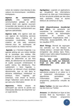 Lexique 2.0 : 1000 mots et expressions pour comprendre la civilisation "2.0"
7
notion de notation s’est étendue à des
valeurs non-économiques : sociétales,
écologiques…
Agence de communication
globale. Une agence de
communication globale se définit
comme étant une agence couvrant
l'ensemble des besoins de ses clients
en communication, contrairement aux
agences spécialisées.
Agence web. Une agence web est
une agence de marketing services
spécialisée dans l'édition et la
conception multimédia. Publicité,
création de site web, solutions
internet...tous les techniques de
communication du média internet.
Agenda. La « fonction d’agenda » ou
agenda setting est une notion héritée
de la sociologie des médias. Elle
désigne le pouvoir propre aux mass
media de déterminer ce qui fera
débat, de sélectionner les événements
et sujets auxquels s’intéressera le
public (et/ou les décideurs). Plus
subtilement « faire l’agenda »,
constitue un élément d’une stratégie
décisionnelle, que ce soit dans le
domaine médiatique, intellectuel ou
politique. Faire l’agenda, par
extension, c’est choisir le terrain,
diriger l’attention voire décider de ce
qui sera une information
Agoravox. Média citoyen et
participatif qui donne la parole aux
internautes désireux de s’exprimer sur
un sujet donné.
Agrégateur. Logiciels et applications
qui récupèrent des informations
provenant du Web par l'intermédiaire
de flux structurés publiés par des sites
web, podcasts, vlogs et autres
éditeurs de contenus en ligne.
AJAX (Asynchronous JavaScript
And XML). Un acronyme qui
caractérise la combinaison d'un
certain nombre de technologies
existantes et servant au
développement d'applications Web :
HTML/CSS, Javascript/DOM, XML et
les requêtes HTTP.
Alert Thingy. Permet de regrouper
vos activités sur les réseaux et
médias sociaux : envoyer des Tweets,
enregistrer des photos dans Flickr,
mettre à jour votre statut Facebook et
bien d’autres services.
Alexa. Site web américain,
d’analyse du trafic sur Internet.
C’est un site utile pour les
référenceurs.
Algorithme. Ensemble des règles
opératoires propres à un calcul ou à
un traitement informatique. Les
algorithmes permettent à
l’information d’agir comme
programme, productrice virtuelle de
réalité
Alpha Twitter. Ce site vous offre le
top des liens sur Twitter.
Amazon. Un détaillant en ligne et des
services Web du fournisseur. Les
Associés Amazon programme
 