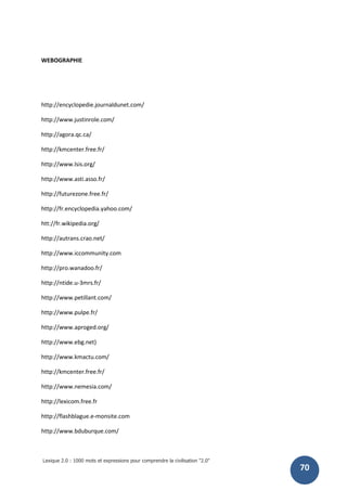 Lexique 2.0 : 1000 mots et expressions pour comprendre la civilisation "2.0"
70
WEBOGRAPHIE
http://encyclopedie.journaldunet.com/
http://www.justinrole.com/
http://agora.qc.ca/
http://kmcenter.free.fr/
http://www.lsis.org/
http://www.asti.asso.fr/
http://futurezone.free.fr/
http://fr.encyclopedia.yahoo.com/
htt://fr.wikipedia.org/
http://autrans.crao.net/
http://www.iccommunity.com
http://pro.wanadoo.fr/
http://ntide.u-3mrs.fr/
http://www.petillant.com/
http://www.pulpe.fr/
http://www.aproged.org/
http://www.ebg.net)
http://www.kmactu.com/
http://kmcenter.free.fr/
http://www.nemesia.com/
http://lexicom.free.fr
http://flashblague.e-monsite.com
http://www.bduburque.com/
 