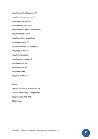Lexique 2.0 : 1000 mots et expressions pour comprendre la civilisation "2.0"
71
http://www.veilleinfotourisme.fr/
http://www.henrymichel.com/
http://www.chu-rouen.fr/
http://www.perigord.com/
http://apprendre2point0.pbworks.com/
http://fr.mashable.com/
http://www.olivier-girault.info/
http://www.huyghe.fr/
http://dircomleblog.canalblog.com/
http://crdp.ac-dijon.fr/
http://www.btb.gc.ca/
http://www.ats-group.net/
http://www.cjl.qc.ca
http://www.urec.fr/
http://www.jack.fr/
http://c.asselin.free.fr/
Autres
Digimind, Livre blanc, Novembre 2009
Glossaire « Knowledge Management »
Dictionnaire du Chat, SMS.
O'Reilly Media
 