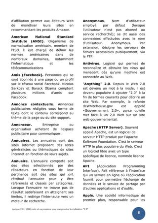 Lexique 2.0 : 1000 mots et expressions pour comprendre la civilisation "2.0"
8
d'affiliation permet aux éditeurs Web
de monétiser leurs sites en
recommandant les produits Amazon.
American National Standard
Institute (ANSI). Organisme de
normalisation américain, membre de
l'ISO. Il est chargé de définir les
normes américaines dans de
nombreux domaines, notamment
l'informatique et les
télécommunications
Amis (Facebook). Personnes qui se
sont abonnés à une page ou un profil
sur le réseau social Facebook. Nicolas
Sarkozy et Barack Obama comptent
plusieurs millions d'amis sur
Facebook.
Annonce contextuelle. Annonces
publicitaires rédigées sous forme de
texte dont le contenu correspond au
thème de la page ou du site support.
Annonceur. Entreprise ou
organisation achetant de l'espace
publicitaire pour communiquer.
Annuaires. Les annuaires sont des
sites Internet proposant des listes
généralistes ou thématiques de sites
Internet en fonction de leurs sujets.
Annuaire. L'annuaire comporte soit
des sites sélectionnés par des
rédacteurs en fonction de leur
pertinence soit des sites qui ont
rétribué l'annuaire pour y être
référencés et classés par catégories.
Lorsque l'annuaire ne trouve pas de
résultat satisfaisant en atteignant ses
limites, il redirige l'internaute vers un
moteur de recherche.
Anonymous. Nom d'utilisateur
employé par défaut (lorsque
l'utilisateur n'est pas abonné au
service recherché); se dit aussi des
connexions effectuées avec le nom
d'utilisateur. Anonymous. Par
extension, désigne les serveurs de
fichiers accessibles publiquement, via
le FTP
Antivirus. Logiciel qui permet de
reconnaître et détruire les virus qui
menacent dès qu'une machine est
connectée au Web.
"Anything" 2.0. Depuis le Web 2.0
est devenu un mot à la mode, il est
devenu populaire à ajouter "2.0" à la
fin de termes courants pour décrire un
site Web. Par exemple, la refonte
deWhiteHouse.gov est appelé
«Gouvernement 2.0», parce qu'elle
met face à un 2.0 Web sur un site
web gouvernemental.
Apache (HTTP Server). Souvent
appelé Apache, est un logiciel de
serveur HTTP produit par l'Apache
Software Foundation. C'est le serveur
HTTP le plus populaire du Web. C'est
un logiciel libre avec un type
spécifique de licence, nommée licence
Apache.
API (Application Programming
Interface). Fait référence à l'interface
qui un service en ligne ou l'application
fournit pour permettre l'échange de
données et le service de partage par
d'autres applications et d'outils.
Apple. Une société informatique de
premier plan, responsable pour les
 