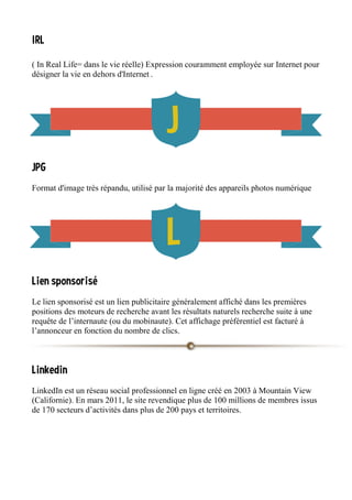 IRL
( In Real Life= dans le vie réelle) Expression couramment employée sur Internet pour
désigner la vie en dehors d'Internet .
JPG
Format d'image très répandu, utilisé par la majorité des appareils photos numérique
Lien sponsorisé
Le lien sponsorisé est un lien publicitaire généralement affiché dans les premières
positions des moteurs de recherche avant les résultats naturels recherche suite à une
requête de l’internaute (ou du mobinaute). Cet affichage préférentiel est facturé à
l’annonceur en fonction du nombre de clics.
Linkedin
LinkedIn est un réseau social professionnel en ligne créé en 2003 à Mountain View
(Californie). En mars 2011, le site revendique plus de 100 millions de membres issus
de 170 secteurs d’activités dans plus de 200 pays et territoires.
 