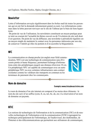 net Explorer, Mozilla Firefox, Opéra, Google Chrome, etc.)
Newletter
Lettre d’information envoyée régulièrement dans les boîtes mail de toutes les person-
nes qui en ont fait la demande (abonnement gratuit ou non). Les informations conte-
nues dans la lettre peuvent renvoyer sur le site de l’éditeur par le biais de liens hyper-
texte.
Du point de vue de l’utilisateur, les newsletters constituent un moyen pratique pour
se tenir au courant de l’actualité du thème couvert ou de l’évolution du site web dont
il est question. Du point de vue du diffuseur, une newsletter à périodicité régulière est
un moyen simple de maintenir le contact avec les personnes intéressées par son site,
de conserver l’intérêt qu’elles lui portent et d’en accroître la fréquentation.
NFC
La communication en champ proche (en anglais near field commu-
nication, NFC) est une technologie de communication sans-fil à
courte portée et haute fréquence, permettant l'échange d'informa-
tions entre des périphériques jusqu'à une distance d'environ 10 cm.
Un périphérique NFC est capable de communiquer avec un autre
périphérique NFC ou avec certaines infrastructures sans-contact
existantes comme les valideurs des transports en commun ou les
terminaux de paiement chez les commerçants.
Nom de domaine
Exemple: www.lelacdevassiviere.com
Le nom de domaine d’un site internet est composé d’au moins deux éléments : le
nom du site suivi d’un suffixe (com, fr, eu, net, be, uk, etc.) La réservation d’un nom
de domaine est payante.
NTIC
Les notions de technologies de l'information et de la communication (TIC) et de nou-
velles technologies de l'information et de la communication (NTIC) regroupent les
techniques principalement de l'informatique, de l'audiovisuel, des multimédias, de
l'Internet et des télécommunications qui permettent aux utilisateurs de communiquer,
 