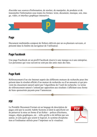 d'accéder aux sources d'information, de stocker, de manipuler, de produire et de
transmettre l'information sous toutes les formes: texte, document, musique, son, ima-
ge, vidéo, et interface graphique interactive.
Page
Document multimédia composé de fichiers délivrés par un ou plusieurs serveurs, et
présenté dans la fenêtre du navigateur de l’utilisateur.
Page Facebook
Une page Facebook est un profil Facebook réservé à une marque ou à une entreprise.
Les personnes qui vous suivent ne sont pas des amis mais des fans.
Page Rank
Référencement d’un site Internet auprès des différents moteurs de recherche pour être
présent dans le résultat affiché d’un moteur de recherche ou d’un annuaire et qui pro-
vient du classement naturel opéré par l’algorithme de l’outil de recherche. Le terme
de référencement naturel s’entend par opposition aux résultats s’affichant sous forme
de liens sponsorisés payants pour l’annonceur.
PDF
Le Portable Document Format est un langage de description de
pages créé par la société Adobe Systems et dont la spécificité est
de préserver la mise en forme d’un fichier – polices d'écritures,
images, objets graphiques, etc – telle qu'elle a été définie par son
auteur, et cela quels que soient le logiciel, le système d'exploita-
tion et l'ordinateur utilisés pour l’imprimer ou le visualiser.
 