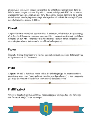 phiques, des icônes, des images représentant du texte (bonne conservation de la lisi-
bilité), ou des images avec des dégradés. Les caractéristiques de PNG lui permettent
d’enregistrer des photographies sans perte de données, mais au détriment de la taille
du fichier qui reste la plupart du temps très supérieure à celle de formats spécifiques
aux photographies comme le JPEG.
Podcast
Le podcast est la contraction des mots iPod et broadcast, ou diffusion. Le podcasting,
c'est donc la diffusion de contenu sonore ou vidéo (videocast) sur internet. par l'abon-
nement à un flux RSS, l'internaute a la possibilité de l'écouter par un simple clic (en
streaming) ou via son lecteur audio portable (téléchargement)
Pop-up
Nouvelle fenêtre de navigateur s’ouvrant automatiquement au-dessus de la fenêtre de
navigation active de l’internaute.
Profil
Le profil est lié à la notion de réseau social. Le profil regroupe les informations du
compte que vous créez ( nom, prénom, pseudonyme, âge, photo…) et que vous parta-
gez avec les autres utilisateurs d'un site web ou d'un réseau social
Profil Facebook
Un profil Facebook est l’ensemble de pages créées par un individu à titre personnel
sur Facebook lorsqu’il crée un compte.
 