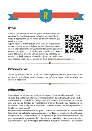 Qrcode
Le code QR est un type de code-barres en deux dimensions
constitué de modules noirs disposés dans un carré à fond
blanc. L'agencement de ces points définit l'information que
contient le code.
Il peut être décodé rapidement après avoir été lu par un lec-
teur de code-barres, un téléphone mobile (Smartphone) ou
encore une webcam et ainsi déclencher facilement des actions
comme : naviguer vers un site internet, regarder une vidéo en
ligne, déclencher un appel vers un numéro de téléphone ou
envoyer un SMS, envoyer un courriel, ajouter un rendez-vous
dans l'agenda électronique, montrer un point géographique sur une carte…
Recommandation
Notion de bouche à oreille. Le fait que l’entourage (amis, famille), les forums de dis-
cussion, les spécialistes impacte la perception qu’une personne peut avoir d’une mar-
que ou d’un produit.
Référencement
Indexation d’un site Internet ou de certaines pages dans les différents outils de re-
cherche disponibles sur Internet, comme les moteurs de recherche, afin d’en amélio-
rer la notoriété et la visibilité. Désigne plus généralement l’indexation d’un contenu
dans une base de données. Le référencement d’un site Internet ou de pages passe par
le recours à deux pratiques distinctes mais complémentaires : les liens sponsorisés et
le référencement naturel.
On parle de référencement naturel quand l’adresse du site concerné est présente dans
les moteurs de recherche ou annuaires sans avoir dû payer ces moteurs. Le référence-
ment naturel est notamment basé sur un algorithme qui détermine la pertinence d’une
page par rapport à une requête. Le référencement payant (ou référencement sponsori-
sé) est un service qui, proposé par de nombreux moteurs de recherche, s’est dévelop-
 