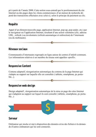 pé à partir de l’année 2000. Cette notion sous-entend que le positionnement du site
Internet ou des pages dans les «liens commerciaux» d’un moteur de recherche dé-
pend des transactions effectuées avec celui-ci, selon le principe du paiement au clic.
Requête
Appel d’un élément (nouvelle page, application Internet, pop-up, pop-under, etc.) par
le navigateur ou l’application Internet, résultant d’une action volontaire (clic, adresse
URL , refresh ) ou involontaire (refresh automatique et redirection) de l’internaute
(ou du mobinaute).
Réseaux sociaux
Communautés d’internautes regroupés en ligne autour de centres d’intérêt communs.
Les informations relatives à un membre du réseau sont appelées «profil».
Responsive Content
Contenu adaptatif, réorganisation automatique du contenu de la page Internet qui
s'adapte au support sur laquelle elle est consultée ( tablette, smartphone, pc porta-
ble...).
Responsive web design
Design adaptatif , réorganisation automatique de la mise en page des sites Internet
qui s'adaptent au support sur lequel ils sont consulté ( tablette, smartphone, pc porta-
ble...)
Serveur
Ordinateur qui stocke et met à disposition des données et/ou des fichiers à la deman-
de d’autres ordinateurs qui lui sont connectés.
 