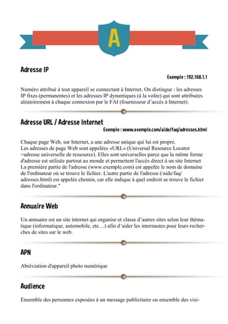 Adresse IP
Exemple : 192.168.1.1
Numéro attribué à tout appareil se connectant à Internet. On distingue : les adresses
IP fixes (permanentes) et les adresses IP dynamiques (à la volée) qui sont attribuées
aléatoirement à chaque connexion par le FAI (fournisseur d’accès à Internet).
Adresse URL / Adresse Internet
Exemple : www.exemple.com/aide/faq/adresses.html
Chaque page Web, sur Internet, a une adresse unique qui lui est propre.
Les adresses de page Web sont appelées «URL» (Universal Resource Locator
=adresse universelle de ressource). Elles sont universelles parce que la même forme
d'adresse est utilisée partout au monde et permettent l'accès direct à un site Internet
La première partie de l'adresse (www.exemple.com) est appelée le nom de domaine
de l'ordinateur où se trouve le fichier. L'autre partie de l'adresse (/aide/faq/
adresses.html) est appelée chemin, car elle indique à quel endroit se trouve le fichier
dans l'ordinateur."
Annuaire Web
Un annuaire est un site internet qui organise et classe d’autres sites selon leur théma-
tique (informatique, automobile, etc…) afin d’aider les internautes pour leurs recher-
ches de sites sur le web.
APN
Abréviation d'appareil photo numérique
Audience
Ensemble des personnes exposées à un message publicitaire ou ensemble des visi-
 
